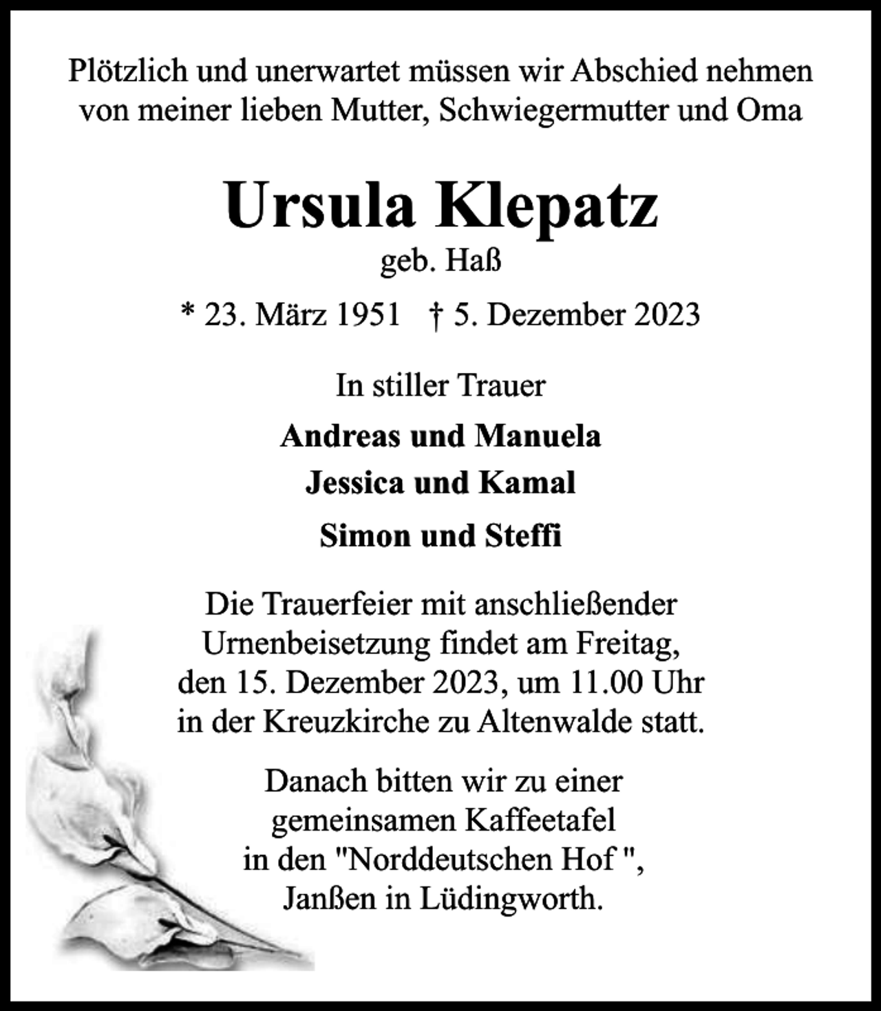 <p>Plötzlich und unerwartet müssen wir Abschied nehmen<br />von meiner lieben Mutter, Schwiegermutter und Oma</p><p>Ursula Klepatz<br />geb. Haß</p><p>* 23. März 1951 † 5. Dezember 2023<br />In stiller Trauer<br />Andreas und Manuela<br />Jessica und Kamal<br />Simon und Steffi<br />Die Trauerfeier mit anschließender<br />Urnenbeeisetzung findet am Freitag,<br />den 15. Deezember 2023, um 11.00 Uhr<br />in der Kreuuzkirche zu Altenwalde statt.<br />Dannach bitten wir zu einer<br />meinsamen Kaffeetafel<br />gem<br />in denn "Norddeutschen Hof ",<br />Jannßen in Lüdingworth.</p>