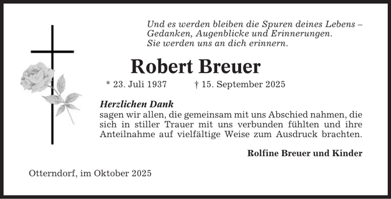 <p>Und es werden bleiben die Spuren deines Lebens –<br />Gedanken, Augenblicke und Erinnerungen.<br />Sie werden uns an dich erinnern.</p><p>Robert Breuer<br />* 23. Juli 1937</p><p>† 15. September 2025</p><p>Herzlichen Dank<br />sagen wir allen, die gemeinsam mit uns Abschied nahmen, die<br />sich in stiller Trauer mit uns verbunden fühlten und ihre<br />Anteilnahme auf vielfältige Weise zum Ausdruck brachten.<br />Rolfine Breuer und Kinder<br />Otterndorf, im Oktober 2025</p>