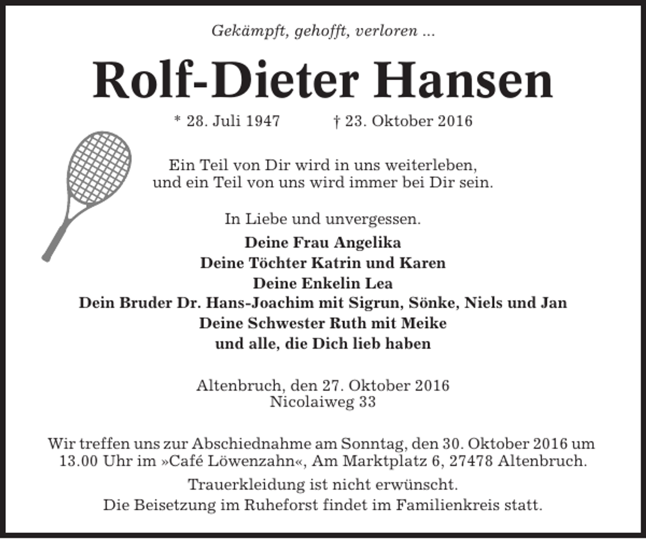 <p>Gekämpft, gehofft, verloren ...</p><p>Rolf-Dieter Hansen<br />* 28. Juli 1947</p><p>† 23. Oktober 2016</p><p>Ein Teil von Dir wird in uns weiterleben,<br />und ein Teil von uns wird immer bei Dir sein.<br />In Liebe und unvergessen.<br />Deine Frau Angelika<br />Deine Töchter Katrin und Karen<br />Deine Enkelin Lea<br />Dein Bruder Dr. Hans-Joachim mit Sigrun, Sönke, Niels und Jan<br />Deine Schwester Ruth mit Meike<br />und alle, die Dich lieb haben<br />Altenbruch, den 27. Oktober 2016<br />Nicolaiweg 33<br />Wir treffen uns zur Abschiednahme am Sonntag, den 30. Oktober 2016 um<br />13.00 Uhr im »Café Löwenzahn«, Am Marktplatz 6, 27478 Altenbruch.<br />Trauerkleidung ist nicht erwünscht.<br />Die Beisetzung im Ruheforst findet im Familienkreis statt.</p>