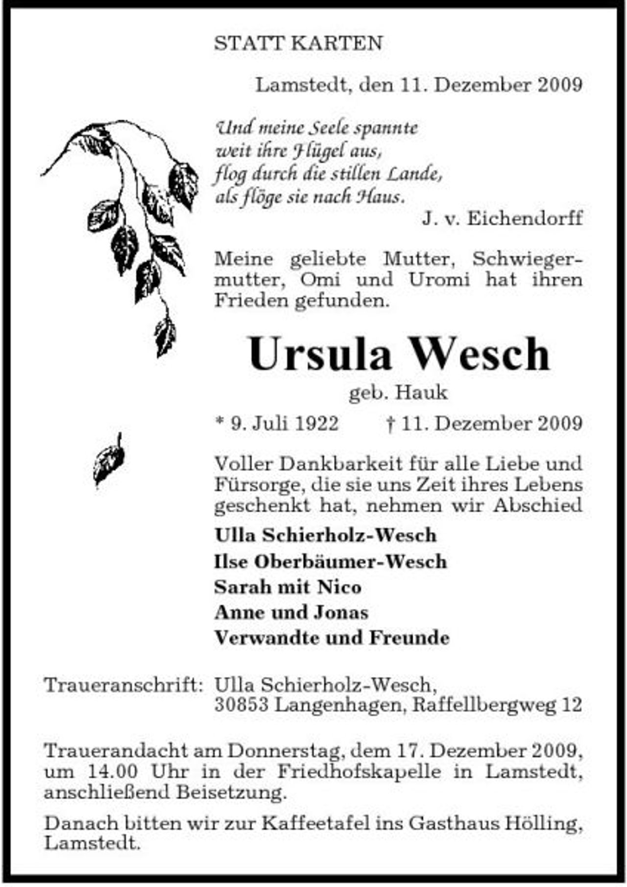<p>STATT KARTEN Lamstedt, den 11. Dezember 2009</p><p>Und meine Seele spannte weit ihre Flügel aus, flog durch die stillen Lande, als flöge sie nach Haus.</p><p>J. v. Eichendorff</p><p>Meine geliebte Mutter, Schwiegermutter, Omi und Uromi hat ihren Frieden gefunden.</p><p>Ursula Wesch<br />* 9. Juli 1922 geb. Hauk † 11. Dezember 2009 Voller Dankbarkeit für alle Liebe und Fürsorge, die sie uns Zeit ihres Lebens geschenkt hat, nehmen wir Abschied Ulla Schierholz-Wesch Ilse Oberbäumer-Wesch Sarah mit Nico Anne und Jonas Verwandte und Freunde Traueranschrift: Ulla Schierholz-Wesch, 30853 Langenhagen, Raffellbergweg 12 Trauerandacht am Donnerstag, dem 17. Dezember 2009, um 14.00 Uhr in der Friedhofskapelle in Lamstedt, anschließend Beisetzung. Danach bitten wir zur Kaffeetafel ins Gasthaus Hölling, Lamstedt.</p>