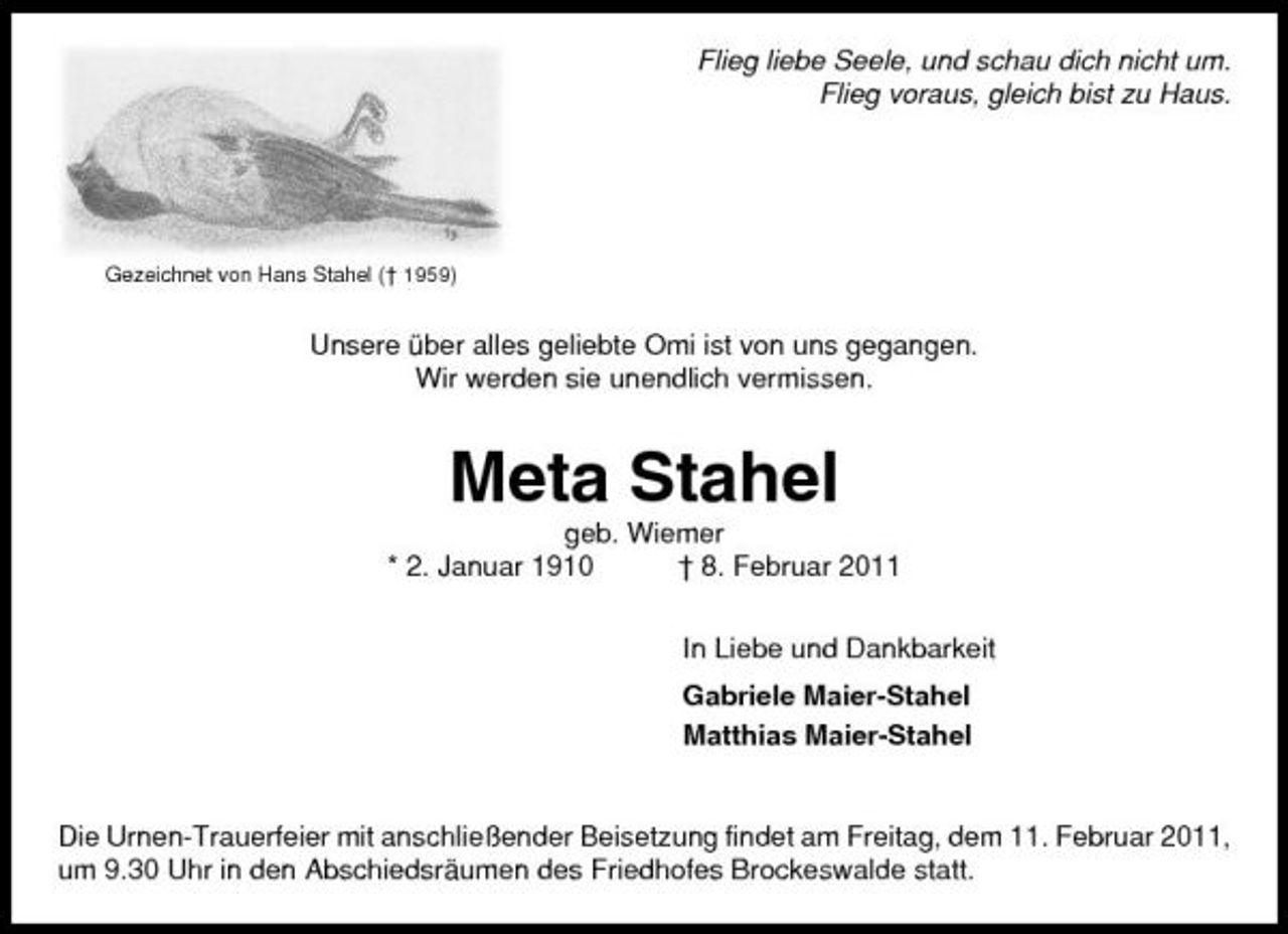 <p>Flieg liebe Seele, und schau dich nicht um. Flieg voraus, gleich bist zu Haus.</p>
<p>Gezeichnet von Hans Stahel († 1959)</p>
<p>Unsere über alles geliebte Omi ist von uns gegangen. Wir werden sie unendlich vermissen.</p>
<p>Meta Stahel<br />geb. Wiemer * 2. Januar 1910 † 8. Februar 2011 In Liebe und Dankbarkeit Gabriele Maier-Stahel Matthias Maier-Stahel</p>
<p>Die Urnen-Trauerfeier mit anschließender Beisetzung findet am Freitag, dem 11. Februar 2011, um 9.30 Uhr in den Abschiedsräumen des Friedhofes Brockeswalde statt.</p>