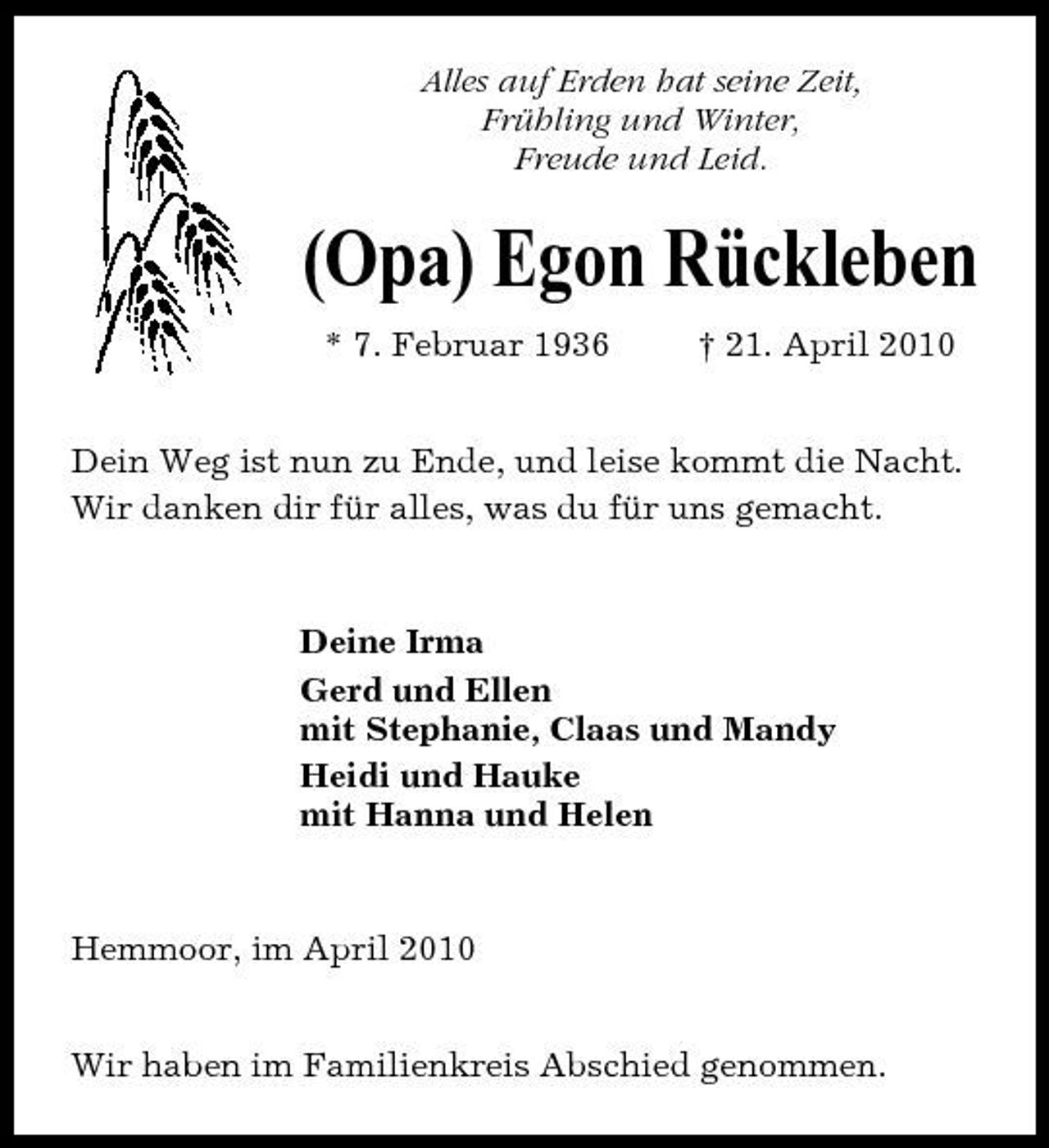 <p>Alles auf Erden hat seine Zeit, Frühling und Winter, Freude und Leid.</p><p>(Opa) Egon Rückleben<br />* 7. Februar 1936 † 21. April 2010 Dein Weg ist nun zu Ende, und leise kommt die Nacht. Wir danken dir für alles, was du für uns gemacht.</p><p>Deine Irma Gerd und Ellen mit Stephanie, Claas und Mandy Heidi und Hauke mit Hanna und Helen</p><p>Hemmoor, im April 2010 Wir haben im Familienkreis Abschied genommen.</p>