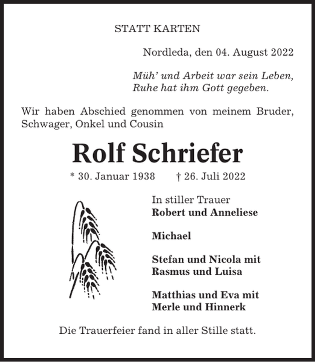 <p>STATT KARTEN<br />Nordleda, den 04. August 2022<br />Müh’ und Arbeit war sein Leben,<br />Ruhe hat ihm Gott gegeben.<br />Wir haben Abschied genommen von meinem Bruder,<br />Schwager, Onkel und Cousin</p><p>Rolf Schriefer<br />* 30. Januar 1938</p><p>† 26. Juli 2022</p><p>In stiller Trauer<br />Robert und Anneliese<br />Michael<br />Stefan und Nicola mit<br />Rasmus und Luisa<br />Matthias und Eva mit<br />Merle und Hinnerk<br />Die Trauerfeier fand in aller Stille statt.</p>