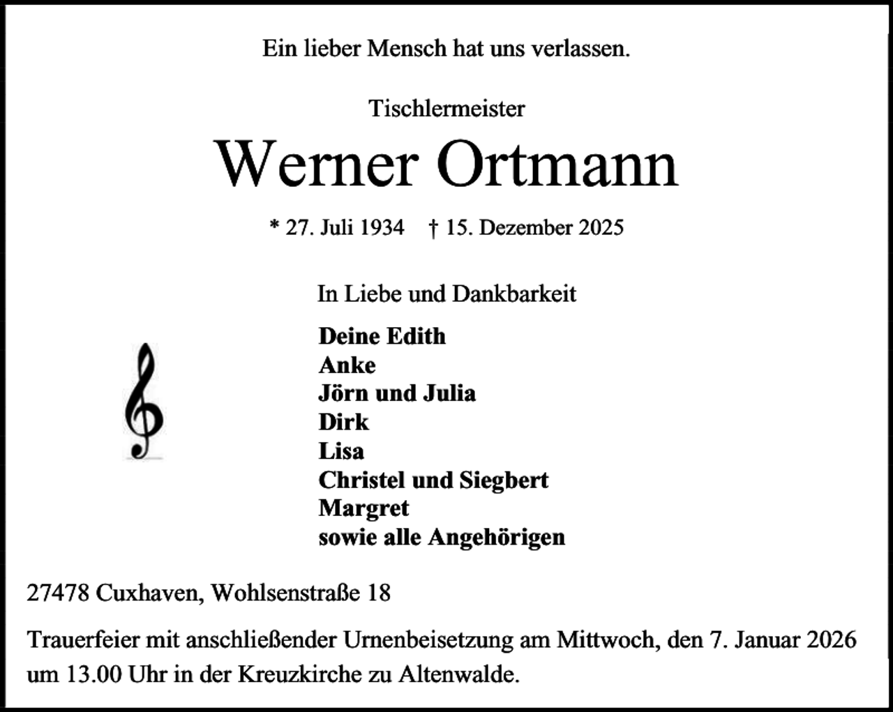 <p>Ein lieber Mensch hat uns verlassen.<br />Tischlermeister</p><p>Werner Ortmann<br />* 27. Juli 1934</p><p>† 15. Dezember 2025</p><p>In Liebe und Dankbarkeit<br />Deine Edith<br />Anke<br />Jörn und Julia<br />Dirk<br />Lisa<br />Christel und Siegbert<br />Margret<br />sowie alle Angehörigen<br />27478 Cuxhaven, Wohlsenstraße 18<br />Trauerfeier mit anschließender Urnenbeisetzung am Mittwoch, den 7. Januar 2026<br />um 13.00 Uhr in der Kreuzkirche zu Altenwalde.</p>
