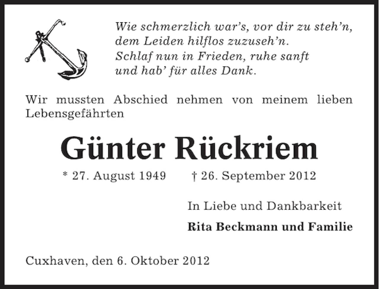 <p>Wie schmerzlich war’s, vor dir zu steh’n,<br />dem Leiden hilflos zuzuseh’n.<br />Schlaf nun in Frieden, ruhe sanft<br />und hab’ für alles Dank.<br />Wir mussten Abschied nehmen von meinem lieben<br />Lebensgefährten</p><p>Günter Rückriem<br />* 27. August 1949</p><p>† 26. September 2012<br />In Liebe und Dankbarkeit<br />Rita Beckmann und Familie</p><p>Cuxhaven, den 6. Oktober 2012</p>