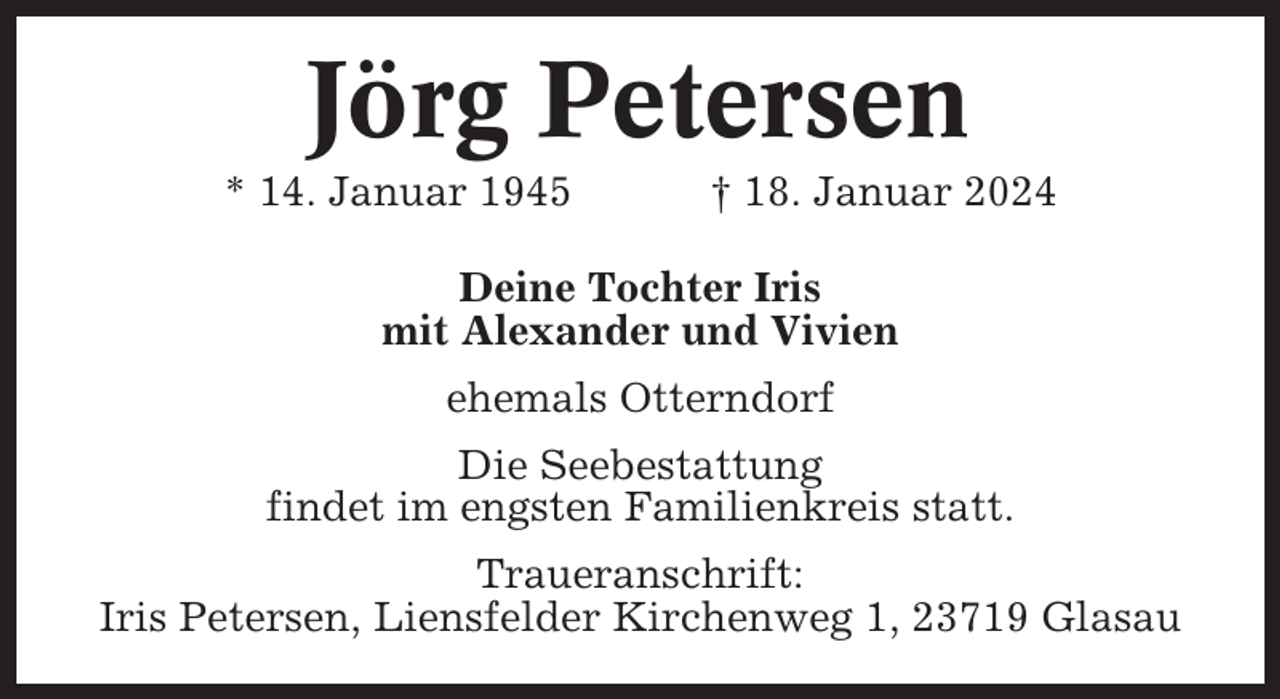 <p>Jörg Petersen<br />* 14. Januar 1945</p><p>† 18. Januar 2024</p><p>Deine Tochter Iris<br />mit Alexander und Vivien<br />ehemals Otterndorf<br />Die Seebestattung<br />findet im engsten Familienkreis statt.<br />Traueranschrift:<br />Iris Petersen, Liensfelder Kirchenweg 1, 23719 Glasau</p>