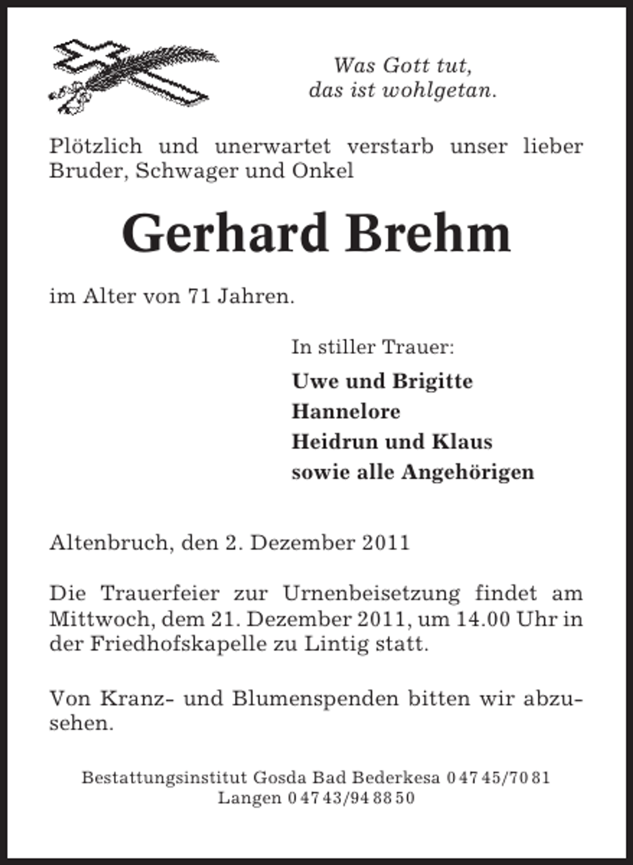 <p>Was Gott tut,<br />das ist wohlgetan.<br />Plötzlich und unerwartet verstarb unser lieber<br />Bruder, Schwager und Onkel</p><p>Gerhard Brehm<br />im Alter von 71 Jahren.<br />In stiller Trauer:</p><p>Uwe und Brigitte<br />Hannelore<br />Heidrun und Klaus<br />sowie alle Angehörigen<br />Altenbruch, den 2. Dezember 2011<br />Die Trauerfeier zur Urnenbeisetzung findet am<br />Mittwoch, dem 21. Dezember 2011, um 14.00 Uhr in<br />der Friedhofskapelle zu Lintig statt.<br />Von Kranz- und Blumenspenden bitten wir abzusehen.<br />Bestattungsinstitut Gosda Bad Bederkesa 0 47 45/70 81<br />Langen 0 47 43/94 88 50</p>