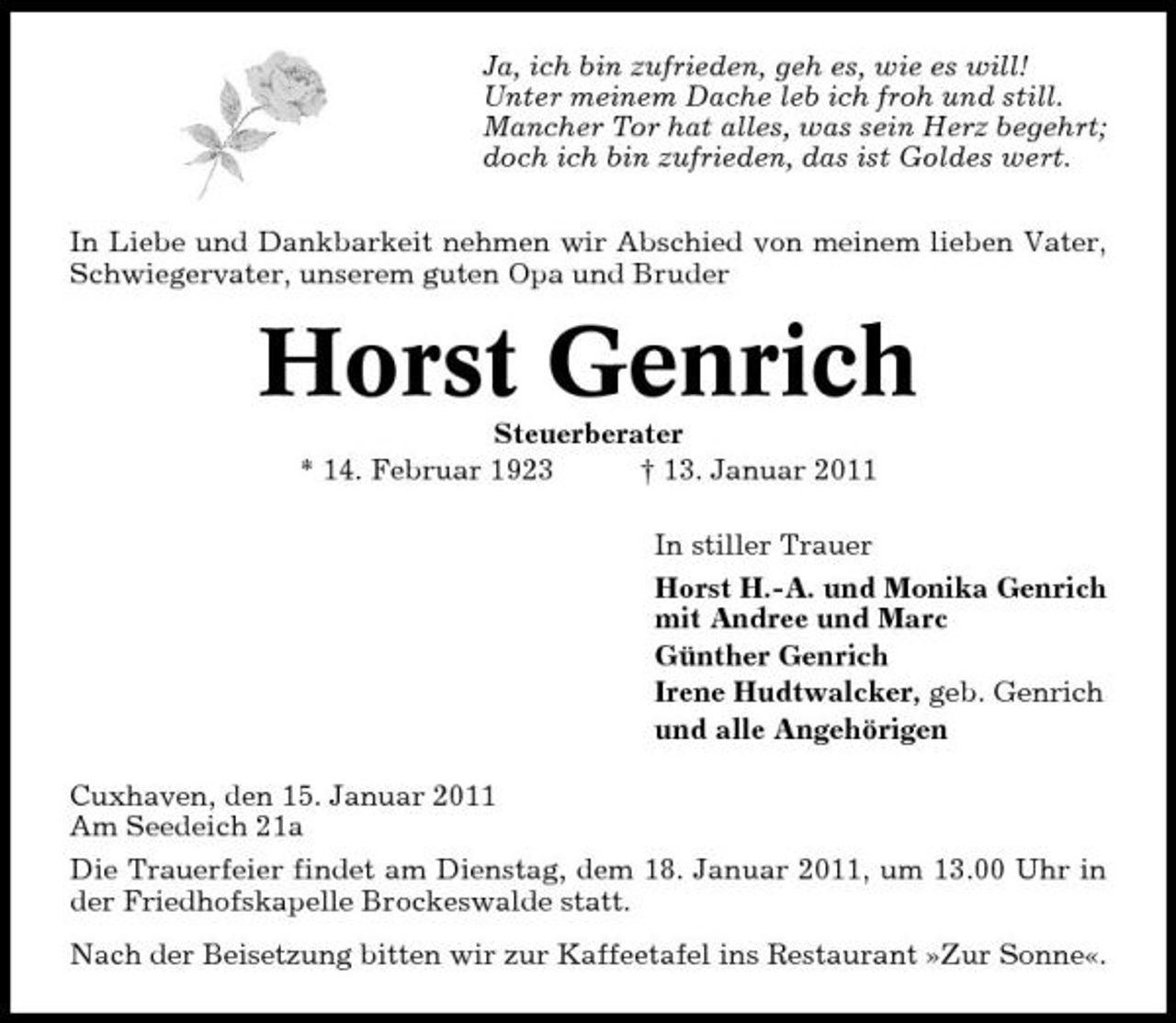 <p>Ja, ich bin zufrieden, geh es, wie es will! Unter meinem Dache leb ich froh und still. Mancher Tor hat alles, was sein Herz begehrt; doch ich bin zufrieden, das ist Goldes wert. In Liebe und Dankbarkeit nehmen wir Abschied von meinem lieben Vater, Schwiegervater, unserem guten Opa und Bruder</p><p>Horst Genrich<br />Steuerberater * 14. Februar 1923 † 13. Januar 2011 In stiller Trauer Horst H.-A. und Monika Genrich mit Andree und Marc Günther Genrich Irene Hudtwalcker, geb. Genrich und alle Angehörigen Cuxhaven, den 15. Januar 2011 Am Seedeich 21a Die Trauerfeier findet am Dienstag, dem 18. Januar 2011, um 13.00 Uhr in der Friedhofskapelle Brockeswalde statt. Nach der Beisetzung bitten wir zur Kaffeetafel ins Restaurant »Zur Sonne«.</p>