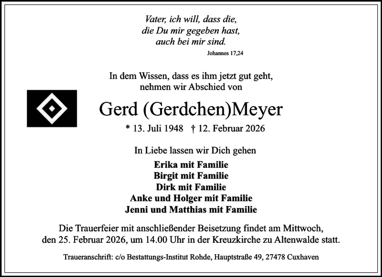 <p>Vater, ich will, dass die,<br />die Du mir gegeben hast,<br />auch bei mir sind.<br />Johannes 17,24</p><p>In dem Wissen, dass es ihm jetzt gut geht,<br />nehmen wir Abschied von</p><p>Gerd (Gerdchen)Meyer<br />* 13. Juli 1948 † 12. Februar 2026<br />In Liebe lassen wir Dich gehen<br />Erika mit Familie<br />Birgit mit Familie<br />Dirk mit Familie<br />Anke und Holger mit Familie<br />Jenni und Matthias mit Familie<br />Die Trauerfeier mit anschließender Beisetzung findet am Mittwoch,<br />den 25. Februar 2026, um 14.00 Uhr in der Kreuzkirche zu Altenwalde statt.<br />Traueranschrift: c/o Bestattungs-Institut Rohde, Hauptstraße 49, 27478 Cuxhaven</p>