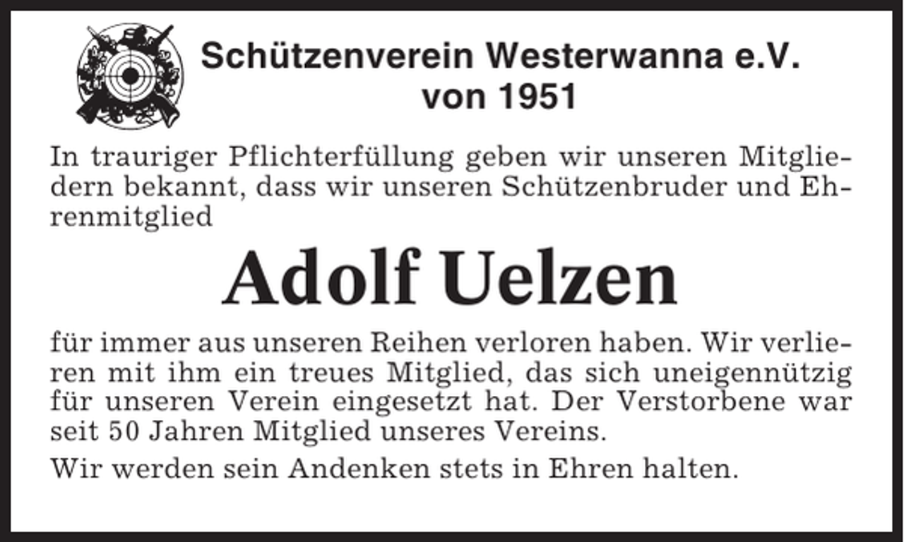 <p>Schützenverein Westerwanna e.V.<br />von 1951<br />In trauriger Pflichterfüllung geben wir unseren Mitgliedern bekannt, dass wir unseren Schützenbruder und Ehrenmitglied</p><p>Adolf Uelzen<br />für immer aus unseren Reihen verloren haben. Wir verlieren mit ihm ein treues Mitglied, das sich uneigennützig<br />für unseren Verein eingesetzt hat. Der Verstorbene war<br />seit 50 Jahren Mitglied unseres Vereins.<br />Wir werden sein Andenken stets in Ehren halten.</p>