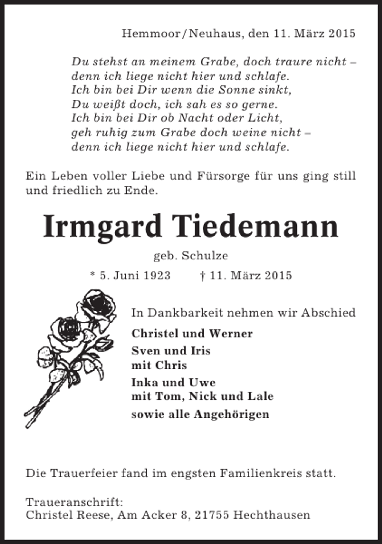 <p>Hemmoor / Neuhaus, den 11. März 2015<br />Du stehst an meinem Grabe, doch traure nicht –<br />denn ich liege nicht hier und schlafe.<br />Ich bin bei Dir wenn die Sonne sinkt,<br />Du weißt doch, ich sah es so gerne.<br />Ich bin bei Dir ob Nacht oder Licht,<br />geh ruhig zum Grabe doch weine nicht –<br />denn ich liege nicht hier und schlafe.<br />Ein Leben voller Liebe und Fürsorge für uns ging still<br />und friedlich zu Ende.</p><p>Irmgard Tiedemann<br />geb. Schulze<br />* 5. Juni 1923</p><p>† 11. März 2015</p><p>In Dankbarkeit nehmen wir Abschied<br />Christel und Werner<br />Sven und Iris<br />mit Chris<br />Inka und Uwe<br />mit Tom, Nick und Lale<br />sowie alle Angehörigen</p><p>Die Trauerfeier fand im engsten Familienkreis statt.<br />Traueranschrift:<br />Christel Reese, Am Acker 8, 21755 Hechthausen</p>