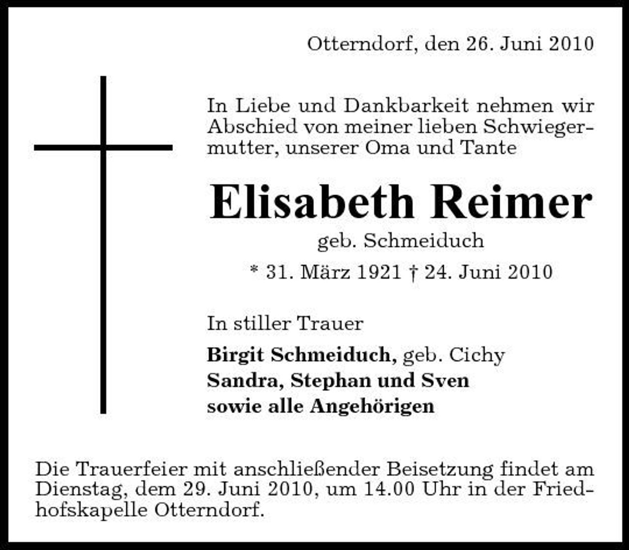 <p>Otterndorf, den 26. Juni 2010 In Liebe und Dankbarkeit nehmen wir Abschied von meiner lieben Schwiegermutter, unserer Oma und Tante</p><p>Elisabeth Reimer<br />geb. Schmeiduch * 31. März 1921 † 24. Juni 2010 In stiller Trauer Birgit Schmeiduch, geb. Cichy Sandra, Stephan und Sven sowie alle Angehörigen Die Trauerfeier mit anschließender Beisetzung findet am Dienstag, dem 29. Juni 2010, um 14.00 Uhr in der Friedhofskapelle Otterndorf.</p>