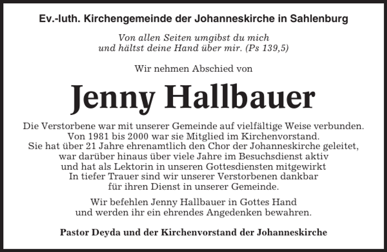 <p>Ev.-luth. Kirchengemeinde der Johanneskirche in Sahlenburg<br />Von allen Seiten umgibst du mich<br />und hältst deine Hand über mir. (Ps 139,5)<br />Wir nehmen Abschied von</p><p>Jenny Hallbauer<br />Die Verstorbene war mit unserer Gemeinde auf vielfältige Weise verbunden.<br />Von 1981 bis 2000 war sie Mitglied im Kirchenvorstand.<br />Sie hat über 21 Jahre ehrenamtlich den Chor der Johanneskirche geleitet,<br />war darüber hinaus über viele Jahre im Besuchsdienst aktiv<br />und hat als Lektorin in unseren Gottesdiensten mitgewirkt<br />In tiefer Trauer sind wir unserer Verstorbenen dankbar<br />für ihren Dienst in unserer Gemeinde.<br />Wir befehlen Jenny Hallbauer in Gottes Hand<br />und werden ihr ein ehrendes Angedenken bewahren.<br />Pastor Deyda und der Kirchenvorstand der Johanneskirche</p>