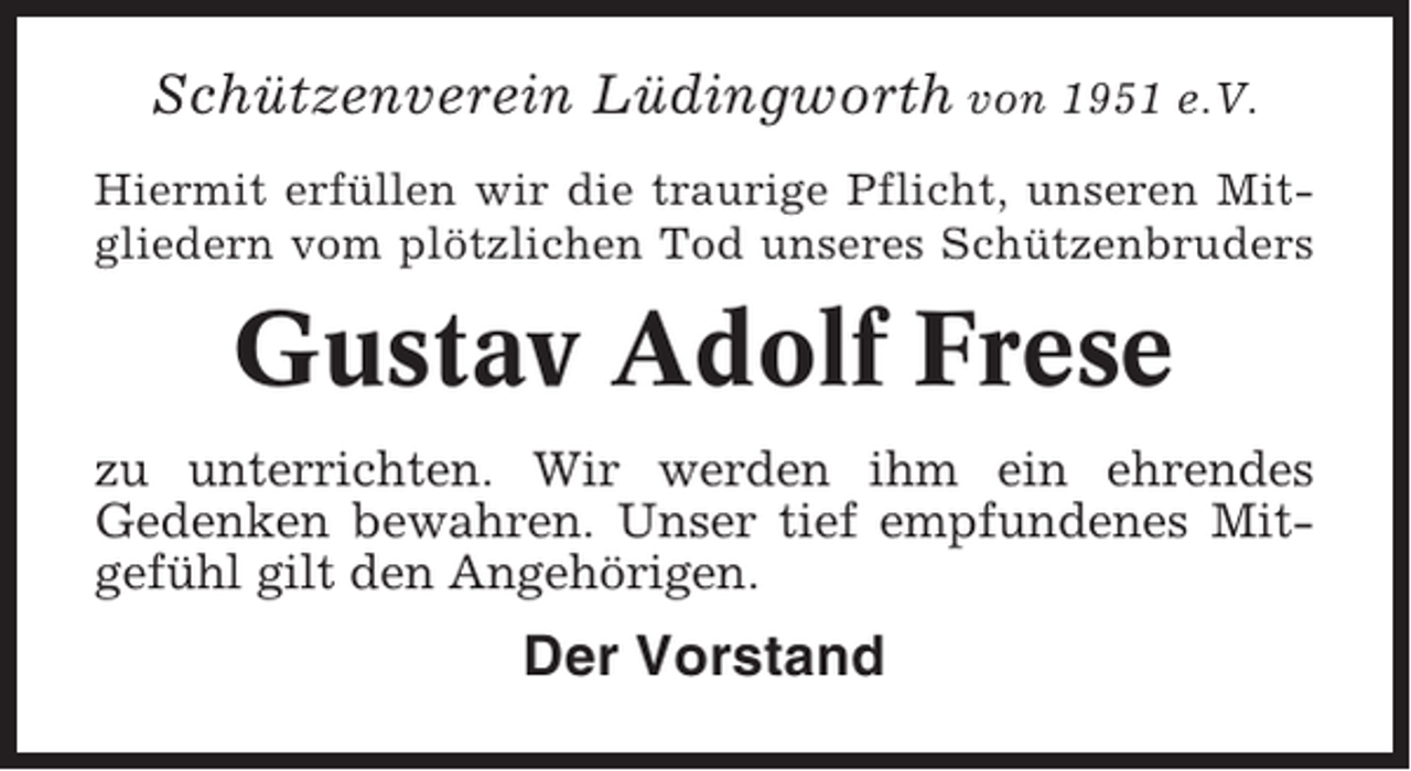 <p>Schützenverein Lüdingworth von 1951 e.V.<br />Hiermit erfüllen wir die traurige Pflicht, unseren Mitgliedern vom plötzlichen Tod unseres Schützenbruders</p><p>Gustav Adolf Frese<br />zu unterrichten. Wir werden ihm ein ehrendes<br />Gedenken bewahren. Unser tief empfundenes Mitgefühl gilt den Angehörigen.</p><p>Der Vorstand</p>