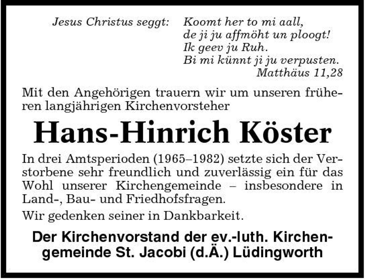 <p>Jesus Christus seggt:</p><p>Koomt her to mi aall, de ji ju affmöht un ploogt! Ik geev ju Ruh. Bi mi künnt ji ju verpusten. Matthäus 11,28</p><p>Mit den Angehörigen trauern wir um unseren früheren langjährigen Kirchenvorsteher</p><p>Hans-Hinrich Köster<br />In drei Amtsperioden (1965–1982) setzte sich der Verstorbene sehr freundlich und zuverlässig ein für das Wohl unserer Kirchengemeinde – insbesondere in Land-, Bau- und Friedhofsfragen. Wir gedenken seiner in Dankbarkeit.</p><p>Der Kirchenvorstand der ev.-luth. Kirchengemeinde St. Jacobi (d.Ä.) Lüdingworth</p>
