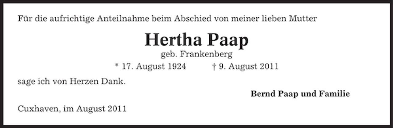 <p>Für die aufrichtige Anteilnahme beim Abschied von meiner lieben Mutter</p><p>Hertha Paap<br />geb. Frankenberg<br />* 17. August 1924<br />† 9. August 2011<br />sage ich von Herzen Dank.<br />Bernd Paap und Familie<br />Cuxhaven, im August 2011</p>