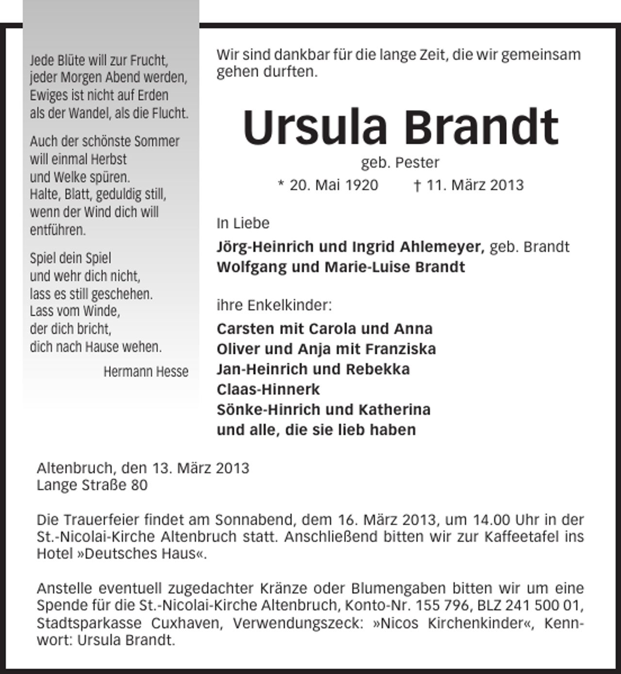 <p>Jede Blüte will zur Frucht,<br />jeder Morgen Abend werden,<br />Ewiges ist nicht auf Erden<br />als der Wandel, als die Flucht.<br />Auch der schönste Sommer<br />will einmal Herbst<br />und Welke spüren.<br />Halte, Blatt, geduldig still,<br />wenn der Wind dich will<br />entführen.<br />Spiel dein Spiel<br />und wehr dich nicht,<br />lass es still geschehen.<br />Lass vom Winde,<br />der dich bricht,<br />dich nach Hause wehen.<br />Hermann Hesse</p><p>Wir sind dankbar für die lange Zeit, die wir gemeinsam<br />gehen durften.</p><p>Ursula Brandt<br />geb. Pester<br />* 20. Mai 1920<br />† 11. März 2013<br />In Liebe<br />Jörg-Heinrich und Ingrid Ahlemeyer, geb. Brandt<br />Wolfgang und Marie-Luise Brandt<br />ihre Enkelkinder:<br />Carsten mit Carola und Anna<br />Oliver und Anja mit Franziska<br />Jan-Heinrich und Rebekka<br />Claas-Hinnerk<br />Sönke-Hinrich und Katherina<br />und alle, die sie lieb haben</p><p>Altenbruch, den 13. März 2013<br />Lange Straße 80<br />Die Trauerfeier findet am Sonnabend, dem 16. März 2013, um 14.00 Uhr in der<br />St.-Nicolai-Kirche Altenbruch statt. Anschließend bitten wir zur Kaffeetafel ins<br />Hotel »Deutsches Haus«.<br />Anstelle eventuell zugedachter Kränze oder Blumengaben bitten wir um eine<br />Spende für die St.-Nicolai-Kirche Altenbruch, Konto-Nr. 155 796, BLZ 241 501,<br />Stadtsparkasse Cuxhaven, Verwendungszeck: »Nicos Kirchenkinder«, Kennwort: Ursula Brandt.</p>
