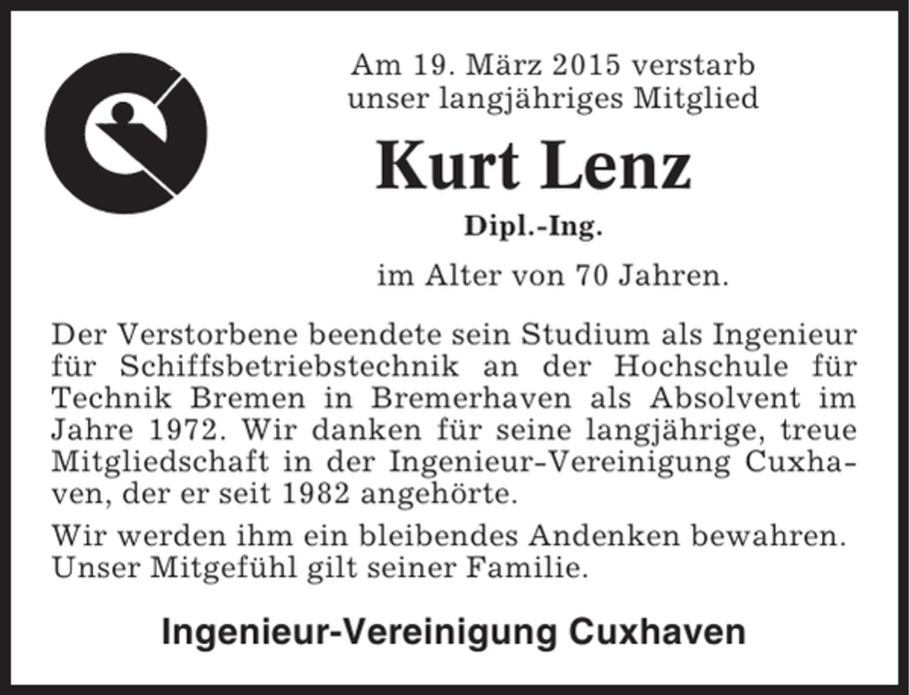 <p>Am 19. März 2015 verstarb<br />unser langjähriges Mitglied</p><p>Kurt Lenz<br />Dipl.-Ing.</p><p>im Alter von 70 Jahren.<br />Der Verstorbene beendete sein Studium als Ingenieur<br />für Schiffsbetriebstechnik an der Hochschule für<br />Technik Bremen in Bremerhaven als Absolvent im<br />Jahre 1972. Wir danken für seine langjährige, treue<br />Mitgliedschaft in der Ingenieur-Vereinigung Cuxhaven, der er seit 1982 angehörte.<br />Wir werden ihm ein bleibendes Andenken bewahren.<br />Unser Mitgefühl gilt seiner Familie.</p><p>Ingenieur-Vereinigung Cuxhaven</p>