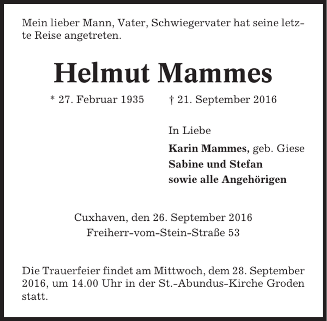 <p>Mein lieber Mann, Vater, Schwiegervater hat seine letzte Reise angetreten.</p><p>Helmut Mammes<br />* 27. Februar 1935</p><p>† 21. September 2016<br />In Liebe<br />Karin Mammes, geb. Giese<br />Sabine und Stefan<br />sowie alle Angehörigen</p><p>Cuxhaven, den 26. September 2016<br />Freiherr-vom-Stein-Straße 53</p><p>Die Trauerfeier findet am Mittwoch, dem 28. September<br />2016, um 14.00 Uhr in der St.-Abundus-Kirche Groden<br />statt.</p>