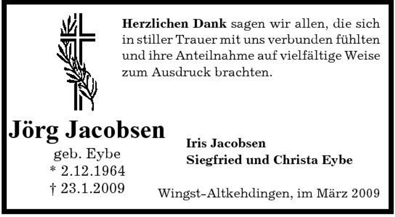 <p>Herzlichen Dank sagen wir allen, die sich in stiller Trauer mit uns verbunden fühlten und ihre Anteilnahme auf vielfältige Weise zum Ausdruck brachten.</p><p>Jörg Jacobsen<br />geb. Eybe * 2.12.1964 † 23.1.2009</p><p>Iris Jacobsen Siegfried und Christa Eybe</p><p>Wingst-Altkehdingen, im März 2009</p>