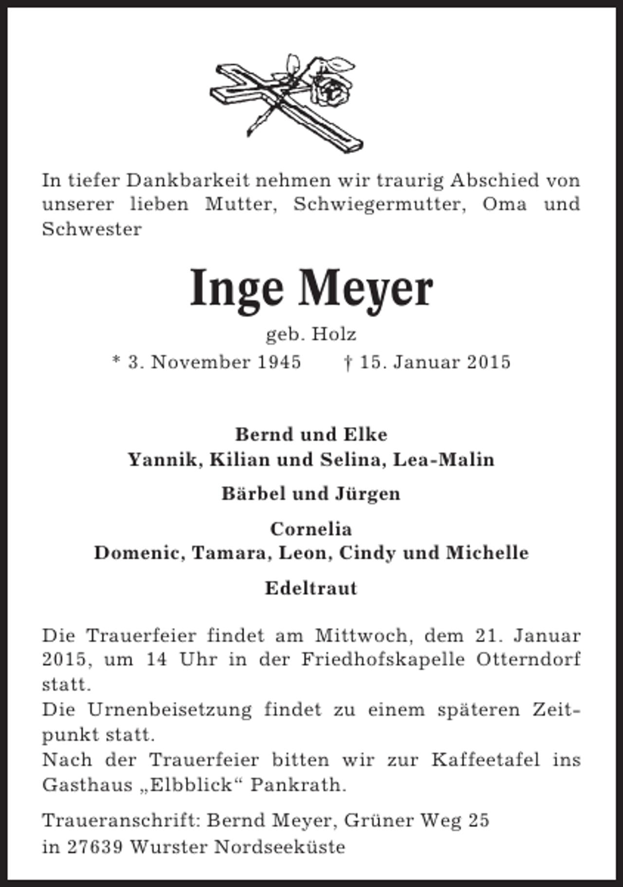 <p>In tiefer Dankbarkeit nehmen wir traurig Abschied von<br />unserer lieben Mutter, Schwiegermutter, Oma und<br />Schwester</p><p>Inge Meyer<br />geb. Holz<br />* 3. November 1945<br />† 15. Januar 2015</p><p>Bernd und Elke<br />Yannik, Kilian und Selina, Lea-Malin<br />Bärbel und Jürgen<br />Cornelia<br />Domenic, Tamara, Leon, Cindy und Michelle<br />Edeltraut<br />Die Trauerfeier findet am Mittwoch, dem 21. Januar<br />2015, um 14 Uhr in der Friedhofskapelle Otterndorf<br />statt.<br />Die Urnenbeisetzung findet zu einem späteren Zeitpunkt statt.<br />Nach der Trauerfeier bitten wir zur Kaffeetafel ins<br />Gasthaus „Elbblick“ Pankrath.<br />Traueranschrift: Bernd Meyer, Grüner Weg 25<br />in 27639 Wurster Nordseeküste</p>
