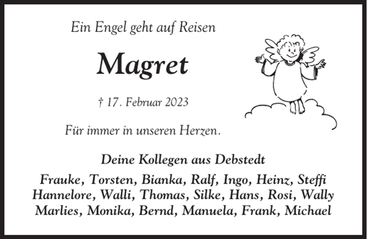 <p>Ein Engel geht auf Reisen</p><p>Magret<br />† 17. Februar 2023</p><p>Für immer in unseren Herzen.<br />Deine Kollegen aus Debstedt<br />Frauke, Torsten, Bianka, Ralf, Ingo, Heinz, Steffi<br />Hannelore, Walli, Thomas, Silke, Hans, Rosi, Wally<br />Marlies, Monika, Bernd, Manuela, Frank, Michael</p>