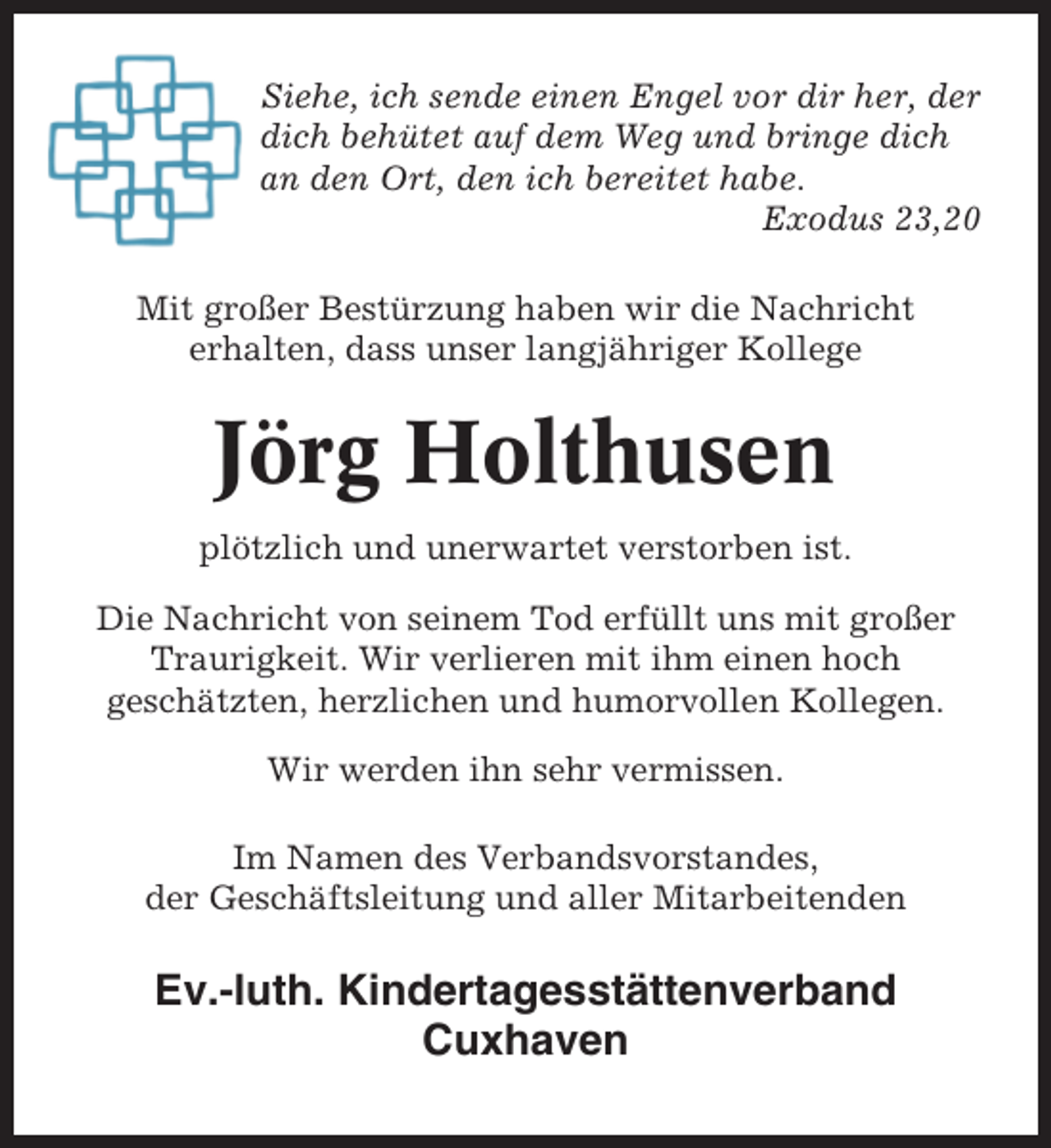 <p>Siehe, ich sende einen Engel vor dir her, der<br />dich behütet auf dem Weg und bringe dich<br />an den Ort, den ich bereitet habe.<br />Exodus 23,20<br />Mit großer Bestürzung haben wir die Nachricht<br />erhalten, dass unser langjähriger Kollege</p><p>Jörg Holthusen<br />plötzlich und unerwartet verstorben ist.<br />Die Nachricht von seinem Tod erfüllt uns mit großer<br />Traurigkeit. Wir verlieren mit ihm einen hoch<br />geschätzten, herzlichen und humorvollen Kollegen.<br />Wir werden ihn sehr vermissen.<br />Im Namen des Verbandsvorstandes,<br />der Geschäftsleitung und aller Mitarbeitenden</p><p>Ev.-luth. Kindertagesstättenverband<br />Cuxhaven</p>