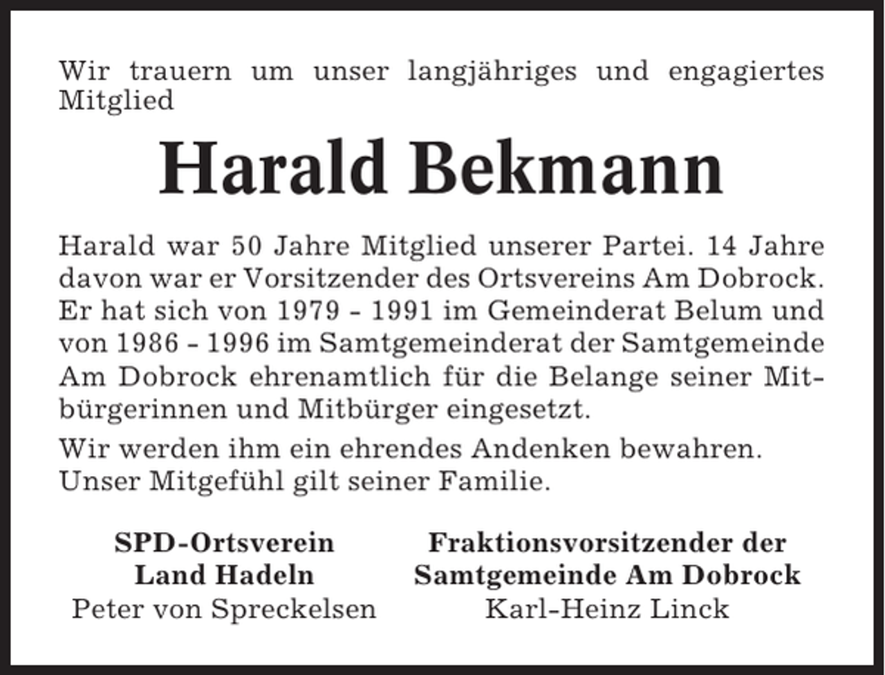 <p>Wir trauern um unser langjähriges und engagiertes<br />Mitglied</p><p>Harald Bekmann<br />Harald war 50 Jahre Mitglied unserer Partei. 14 Jahre<br />davon war er Vorsitzender des Ortsvereins Am Dobrock.<br />Er hat sich von 1979 - 1991 im Gemeinderat Belum und<br />von 1986 - 1996 im Samtgemeinderat der Samtgemeinde<br />Am Dobrock ehrenamtlich für die Belange seiner Mitbürgerinnen und Mitbürger eingesetzt.<br />Wir werden ihm ein ehrendes Andenken bewahren.<br />Unser Mitgefühl gilt seiner Familie.<br />SPD-Ortsverein<br />Land Hadeln<br />Peter von Spreckelsen</p><p>Fraktionsvorsitzender der<br />Samtgemeinde Am Dobrock<br />Karl-Heinz Linck</p>