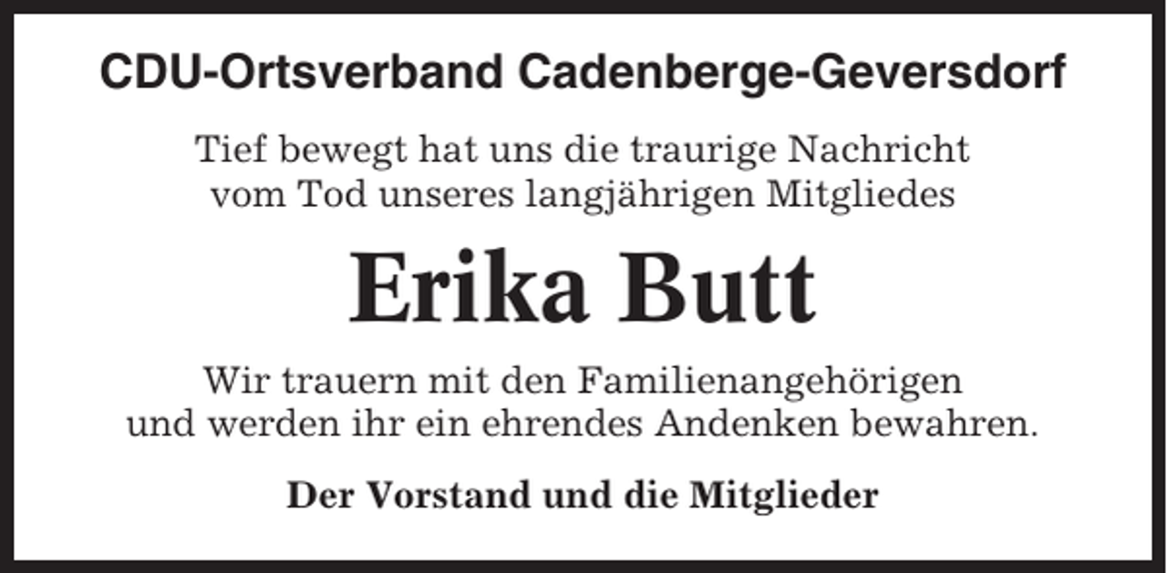 <p>CDU-Ortsverband Cadenberge-Geversdorf<br />Tief bewegt hat uns die traurige Nachricht<br />vom Tod unseres langjährigen Mitgliedes</p><p>Erika Butt<br />Wir trauern mit den Familienangehörigen<br />und werden ihr ein ehrendes Andenken bewahren.<br />Der Vorstand und die Mitglieder</p>