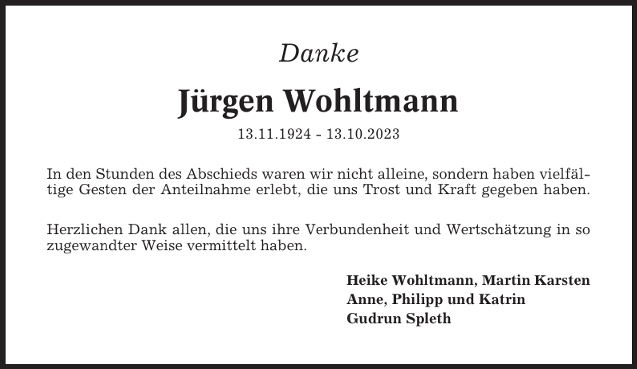 <p>Danke</p><p>Jürgen Wohltmann<br />13.11.1924 - 13.10.2023<br />In den Stunden des Abschieds waren wir nicht alleine, sondern haben vielfältige Gesten der Anteilnahme erlebt, die uns Trost und Kraft gegeben haben.<br />Herzlichen Dank allen, die uns ihre Verbundenheit und Wertschätzung in so<br />zugewandter Weise vermittelt haben.<br />Heike Wohltmann, Martin Karsten<br />Anne, Philipp und Katrin<br />Gudrun Spleth</p>