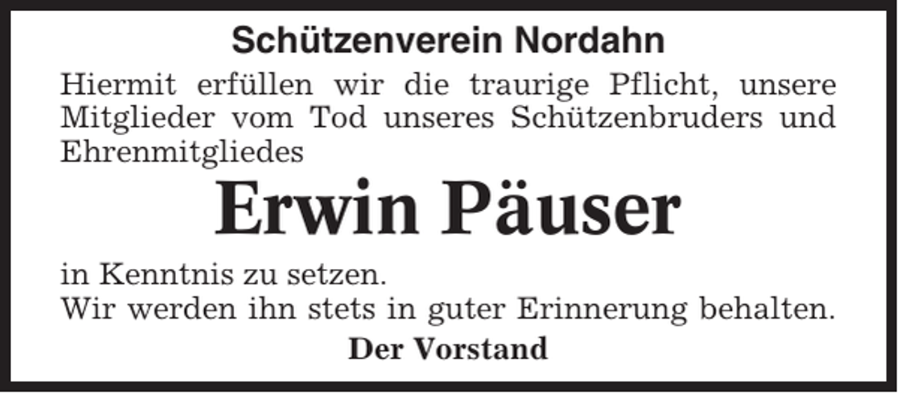 <p>Schützenverein Nordahn<br />Hiermit erfüllen wir die traurige Pflicht, unsere<br />Mitglieder vom Tod unseres Schützenbruders und<br />Ehrenmitgliedes</p><p>Erwin Päuser<br />in Kenntnis zu setzen.<br />Wir werden ihn stets in guter Erinnerung behalten.<br />Der Vorstand</p>