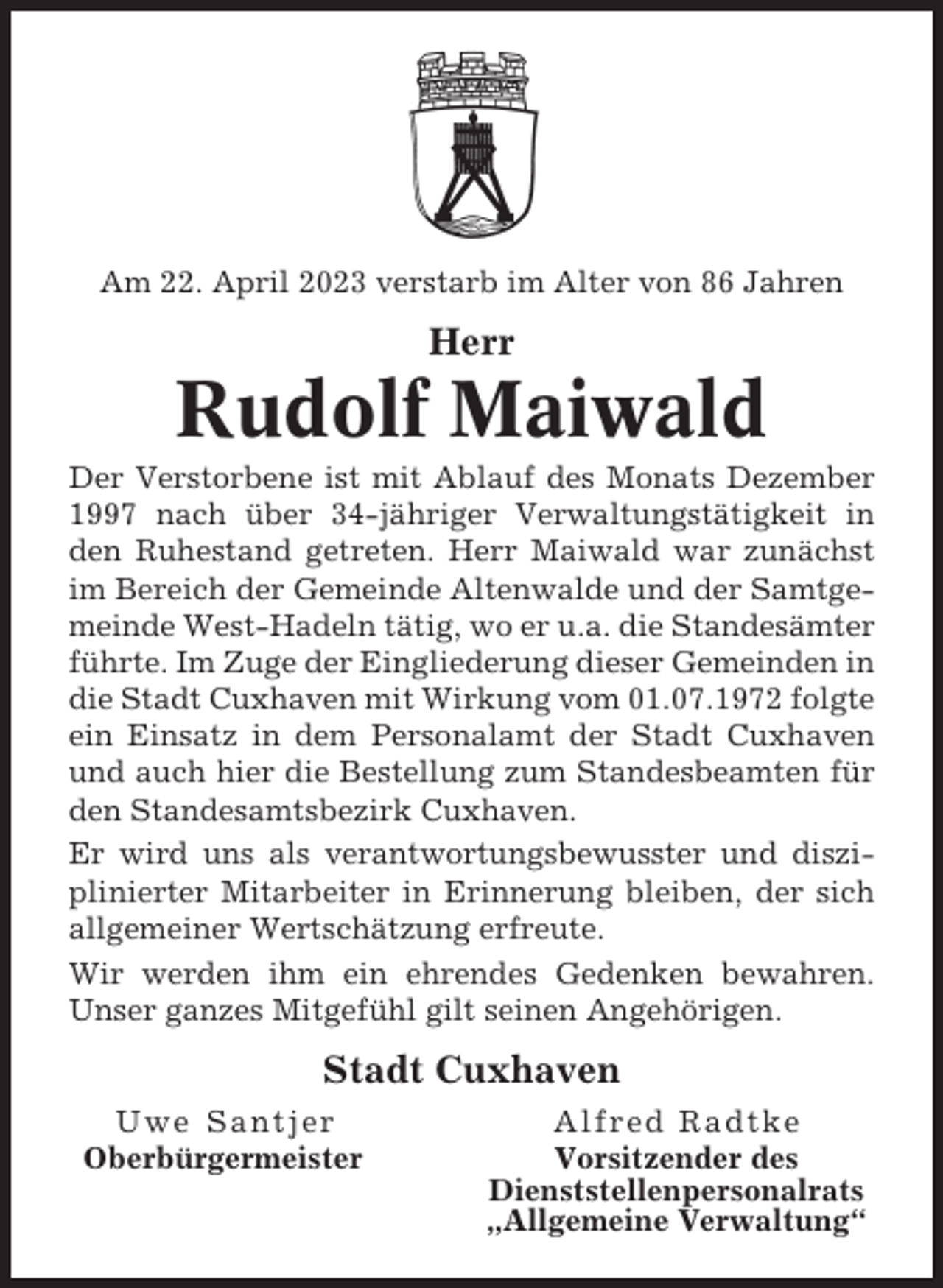 <p>Am 22. April 2023 verstarb im Alter von 86 Jahren</p><p>Herr</p><p>Rudolf Maiwald<br />Der Verstorbene ist mit Ablauf des Monats Dezember<br />1997 nach über 34-jähriger Verwaltungstätigkeit in<br />den Ruhestand getreten. Herr Maiwald war zunächst<br />im Bereich der Gemeinde Altenwalde und der Samtgemeinde West-Hadeln tätig, wo er u.a. die Standesämter<br />führte. Im Zuge der Eingliederung dieser Gemeinden in<br />die Stadt Cuxhaven mit Wirkung vom 01.07.1972 folgte<br />ein Einsatz in dem Personalamt der Stadt Cuxhaven<br />und auch hier die Bestellung zum Standesbeamten für<br />den Standesamtsbezirk Cuxhaven.<br />Er wird uns als verantwortungsbewusster und disziplinierter Mitarbeiter in Erinnerung bleiben, der sich<br />allgemeiner Wertschätzung erfreute.<br />Wir werden ihm ein ehrendes Gedenken bewahren.<br />Unser ganzes Mitgefühl gilt seinen Angehörigen.</p><p>Stadt Cuxhaven<br />Uwe Santjer<br />Oberbürgermeister</p><p>Alfred Radtke<br />Vorsitzender des<br />Dienststellenpersonalrats<br />„Allgemeine Verwaltung“</p>