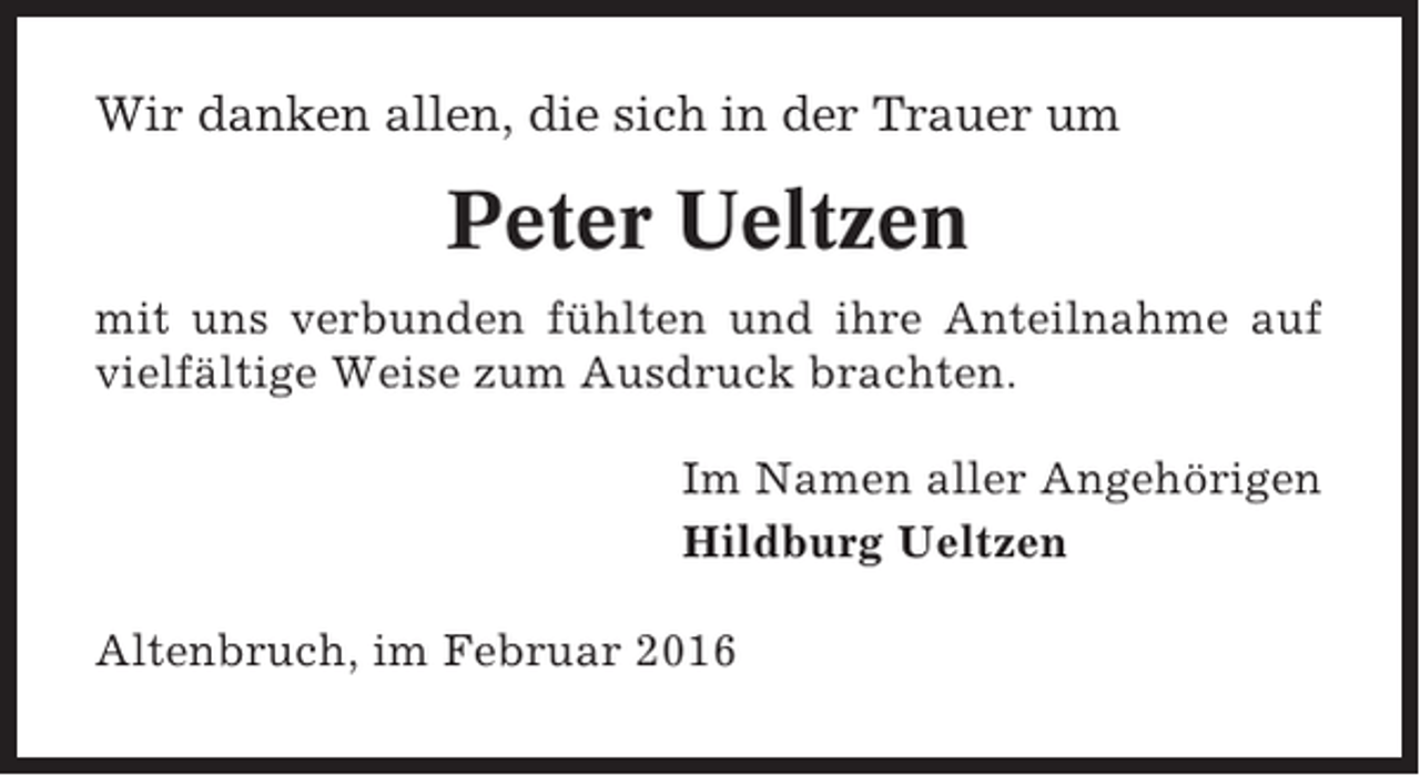 <p>Wir danken allen, die sich in der Trauer um</p><p>Peter Ueltzen<br />mit uns verbunden fühlten und ihre Anteilnahme auf<br />vielfältige Weise zum Ausdruck brachten.<br />Im Namen aller Angehörigen<br />Hildburg Ueltzen<br />Altenbruch, im Februar 2016</p>