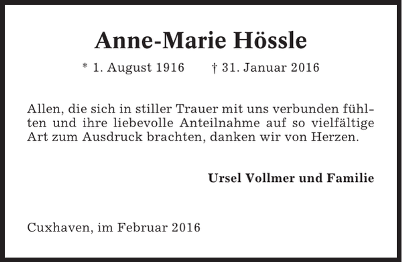 <p>Anne-Marie Hössle<br />* 1. August 1916</p><p>† 31. Januar 2016</p><p>Allen, die sich in stiller Trauer mit uns verbunden fühlten und ihre liebevolle Anteilnahme auf so vielfältige<br />Art zum Ausdruck brachten, danken wir von Herzen.<br />Ursel Vollmer und Familie</p><p>Cuxhaven, im Februar 2016</p>