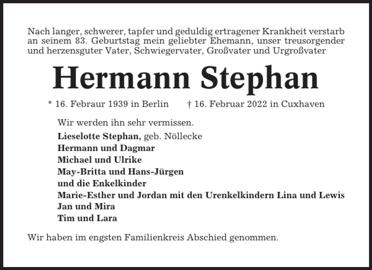 <p>Nach langer, schwerer, tapfer und geduldig ertragener Krankheit verstarb<br />an seinem 83. Geburtstag mein geliebter Ehemann, unser treusorgender<br />und herzensguter Vater, Schwiegervater, Großvater und Urgroßvater</p><p>Hermann Stephan<br />* 16. Febraur 1939 in Berlin</p><p>† 16. Februar 2022 in Cuxhaven</p><p>Wir werden ihn sehr vermissen.<br />Lieselotte Stephan, geb. Nöllecke<br />Hermann und Dagmar<br />Michael und Ulrike<br />May-Britta und Hans-Jürgen<br />und die Enkelkinder<br />Marie-Esther und Jordan mit den Urenkelkindern Lina und Lewis<br />Jan und Mira<br />Tim und Lara<br />Wir haben im engsten Familienkreis Abschied genommen.</p>