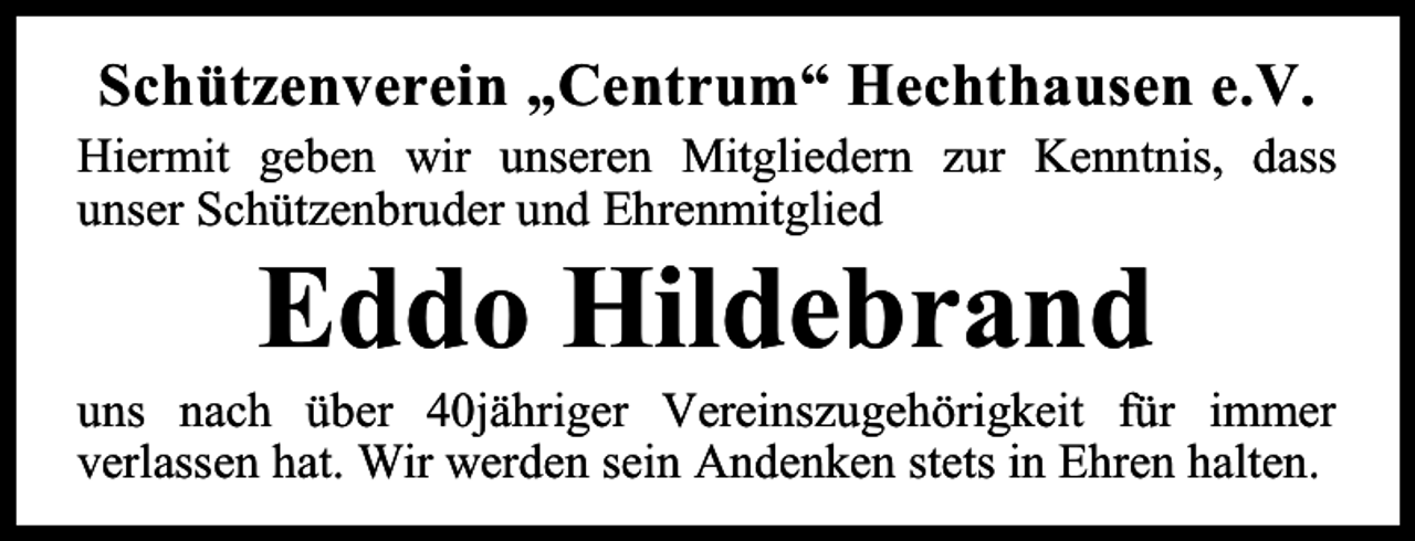 <p>Schützenverein „Centrum“ Hechthausen e.V.<br />Hiermit geben wir unseren Mitgliedern zur Kenntnis, dass<br />unser Schützenbruder und Ehrenmitglied</p><p>Eddo Hildebrand</p><p>uns nach über 40jähriger Vereinszugehörigkeit für immer<br />verlassen hat. Wir werden sein Andenken stets in Ehren halten.</p>