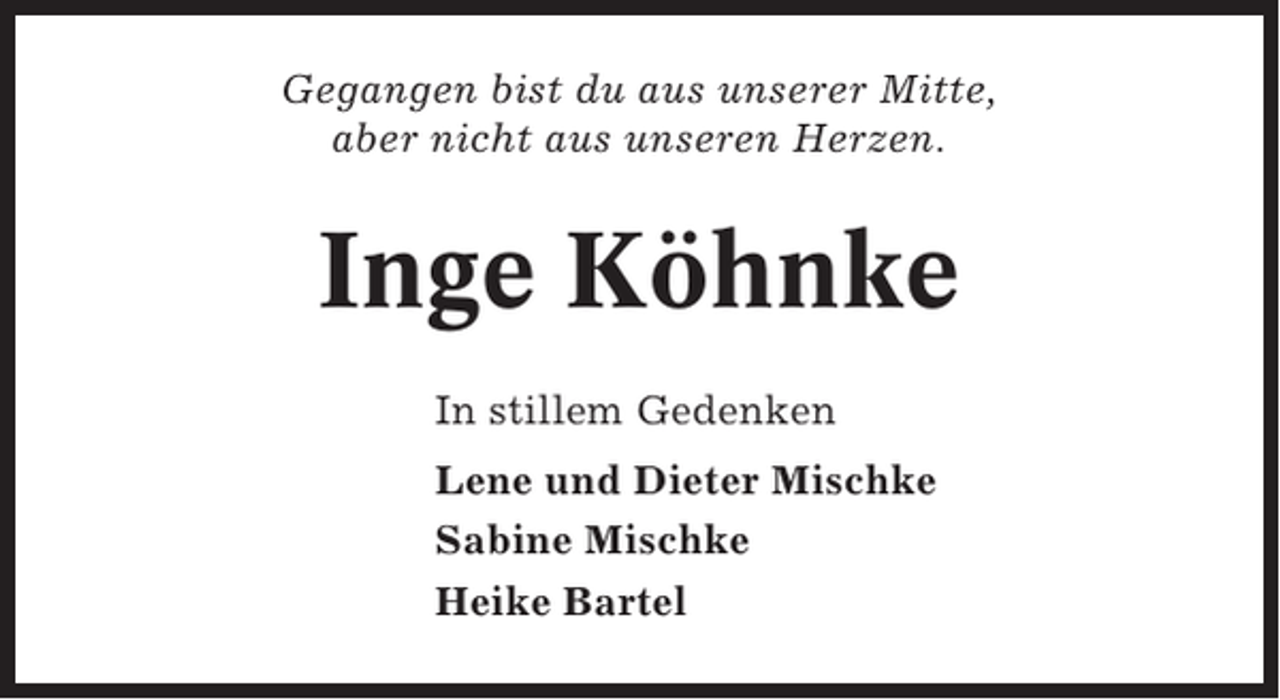 <p>Gegangen bist du aus unserer Mitte,<br />aber nicht aus unseren Herzen.</p><p>Inge Köhnke<br />In stillem Gedenken<br />Lene und Dieter Mischke<br />Sabine Mischke<br />Heike Bartel</p>