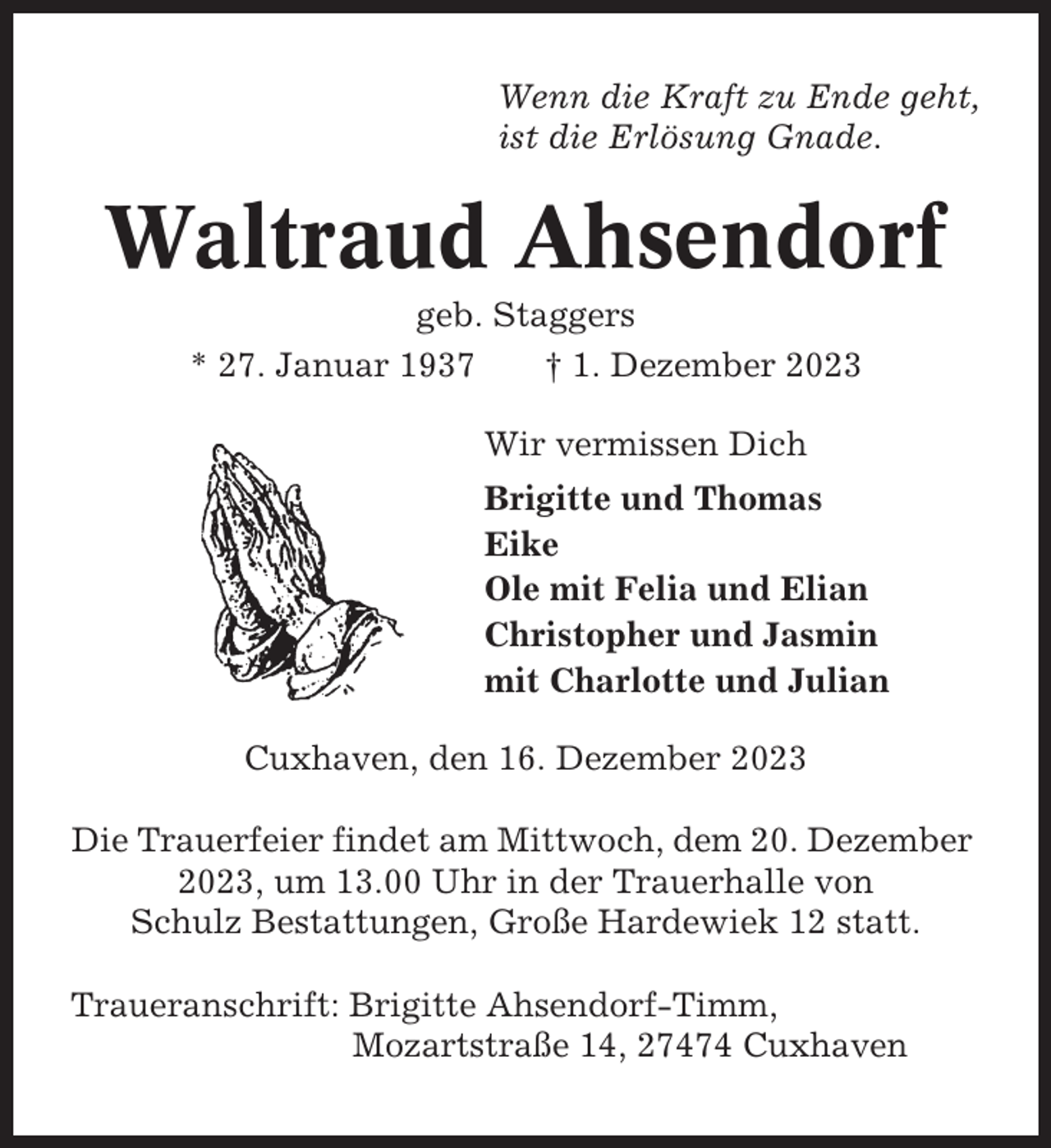 <p>Wenn die Kraft zu Ende geht,<br />ist die Erlösung Gnade.</p><p>Waltraud Ahsendorf<br />geb. Staggers<br />* 27. Januar 1937<br />† 1. Dezember 2023<br />Wir vermissen Dich<br />Brigitte und Thomas<br />Eike<br />Ole mit Felia und Elian<br />Christopher und Jasmin<br />mit Charlotte und Julian<br />Cuxhaven, den 16. Dezember 2023<br />Die Trauerfeier findet am Mittwoch, dem 20. Dezember<br />2023, um 13.00 Uhr in der Trauerhalle von<br />Schulz Bestattungen, Große Hardewiek 12 statt.<br />Traueranschrift: Brigitte Ahsendorf-Timm,<br />Mozartstraße 14, 27474 Cuxhaven</p>