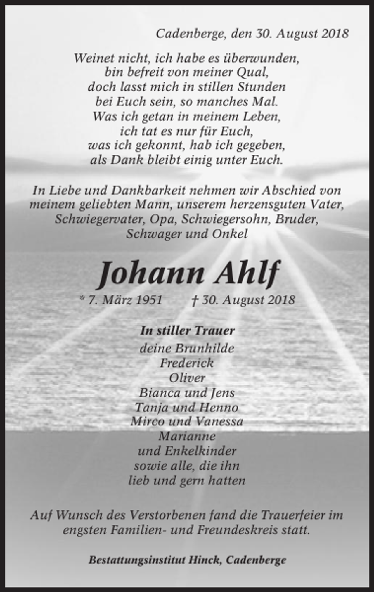 <p>Cadenberge, den 30. August 2018<br />Weinet nicht, ich habe es überwunden,<br />bin befreit von meiner Qual,<br />doch lasst mich in stillen Stunden<br />bei Euch sein, so manches Mal.<br />Was ich getan in meinem Leben,<br />ich tat es nur für Euch,<br />was ich gekonnt, hab ich gegeben,<br />als Dank bleibt einig unter Euch.<br />In Liebe und Dankbarkeit nehmen wir Abschied von<br />meinem geliebten Mann, unserem herzensguten Vater,<br />Schwiegervater, Opa, Schwiegersohn, Bruder,<br />Schwager und Onkel</p><p>Johann Ahlf<br />* 7. März 1951</p><p>† 30. August 2018</p><p>In stiller Trauer<br />deine Brunhilde<br />Frederick<br />Oliver<br />Bianca und Jens<br />Tanja und Henno<br />Mirco und Vanessa<br />Marianne<br />und Enkelkinder<br />sowie alle, die ihn<br />lieb und gern hatten<br />Auf Wunsch des Verstorbenen fand die Trauerfeier im<br />engsten Familien- und Freundeskreis statt.<br />Bestattungsinstitut Hinck, Cadenberge</p>