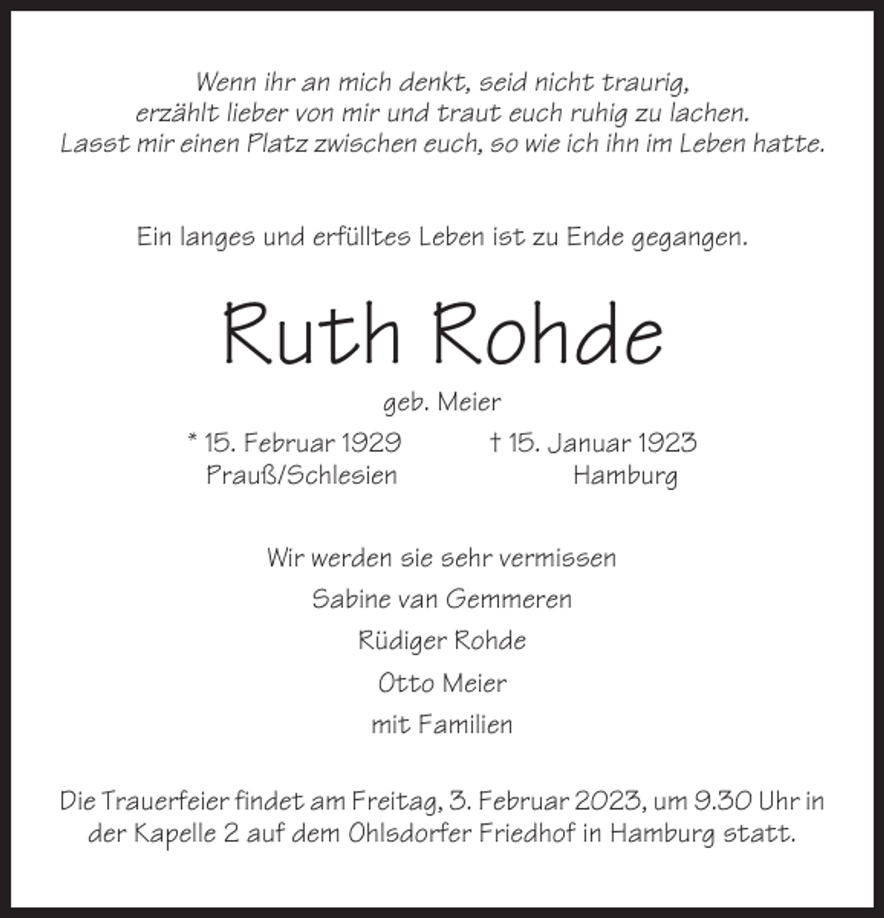 <p>Wenn ihr an mich denkt, seid nicht traurig,<br />erzählt lieber von mir und traut euch ruhig zu lachen.<br />Lasst mir einen Platz zwischen euch, so wie ich ihn im Leben hatte.<br />Ein langes und erfülltes Leben ist zu Ende gegangen.</p><p>Ruth Rohde</p><p>geb. Meier<br />* 15. Februar 1929<br />† 15. Januar 1923<br />Prauß/Schlesien<br />Hamburg<br />Wir werden sie sehr vermissen<br />Sabine van Gemmeren<br />Rüdiger Rohde<br />Otto Meier<br />mit Familien<br />Die Trauerfeier findet am Freitag, 3. Februar 2023, um 9.30 Uhr in<br />der Kapelle 2 auf dem Ohlsdorfer Friedhof in Hamburg statt.</p>
