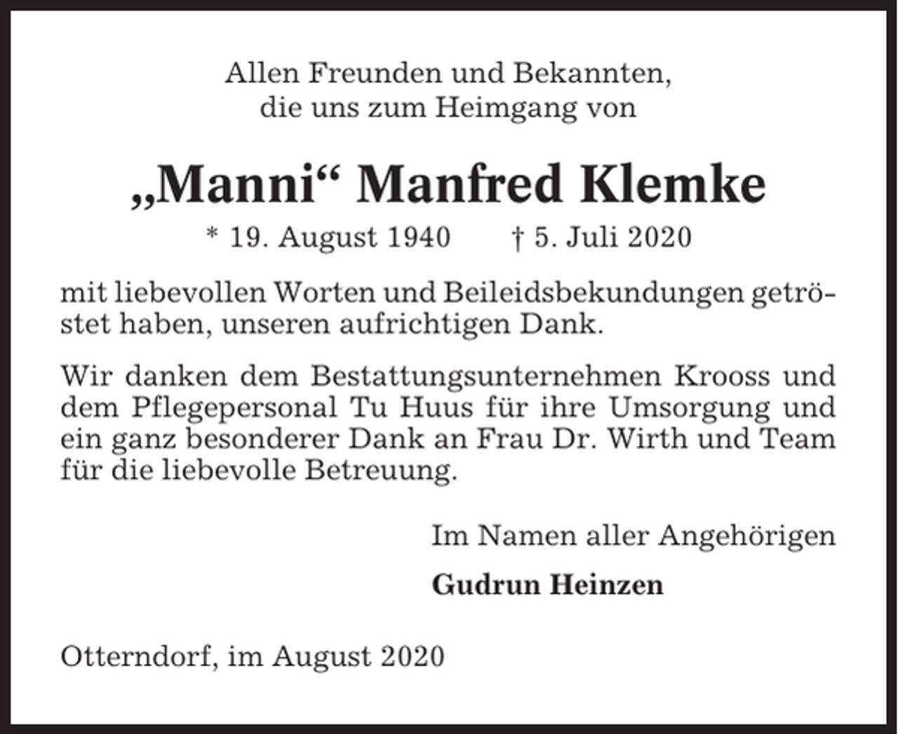 <p>Allen Freunden und Bekannten,<br />die uns zum Heimgang von</p><p>„Manni“ Manfred Klemke<br />* 19. August 1940</p><p>† 5. Juli 2020</p><p>mit liebevollen Worten und Beileidsbekundungen getröstet haben, unseren aufrichtigen Dank.<br />Wir danken dem Bestattungsunternehmen Krooss und<br />dem Pflegepersonal Tu Huus für ihre Umsorgung und<br />ein ganz besonderer Dank an Frau Dr. Wirth und Team<br />für die liebevolle Betreuung.<br />Im Namen aller Angehörigen<br />Gudrun Heinzen<br />Otterndorf, im August 2020</p>