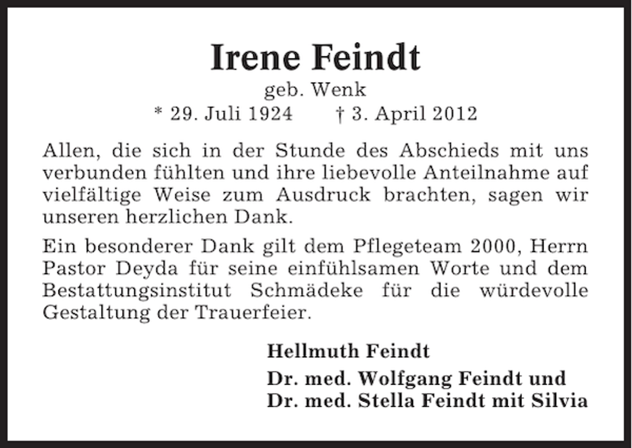 <p>Irene Feindt<br />geb. Wenk<br />* 29. Juli 1924<br />† 3. April 2012<br />Allen, die sich in der Stunde des Abschieds mit uns<br />verbunden fühlten und ihre liebevolle Anteilnahme auf<br />vielfältige Weise zum Ausdruck brachten, sagen wir<br />unseren herzlichen Dank.<br />Ein besonderer Dank gilt dem Pflegeteam 2000, Herrn<br />Pastor Deyda für seine einfühlsamen Worte und dem<br />Bestattungsinstitut Schmädeke für die würdevolle<br />Gestaltung der Trauerfeier.<br />Hellmuth Feindt<br />Dr. med. Wolfgang Feindt und<br />Dr. med. Stella Feindt mit Silvia</p>