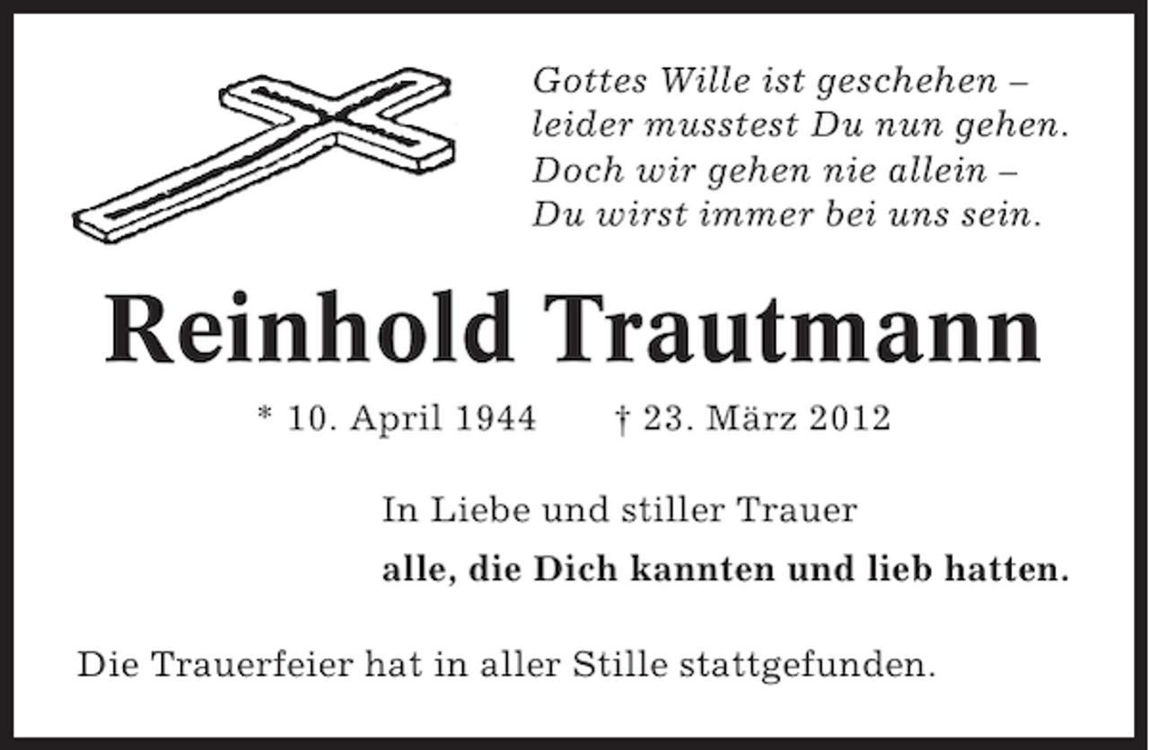 <p>Gottes Wille ist geschehen –<br />leider musstest Du nun gehen.<br />Doch wir gehen nie allein –<br />Du wirst immer bei uns sein.</p><p>Reinhold Trautmann<br />* 10. April 1944</p><p>† 23. März 2012</p><p>In Liebe und stiller Trauer<br />alle, die Dich kannten und lieb hatten.<br />Die Trauerfeier hat in aller Stille stattgefunden.</p>