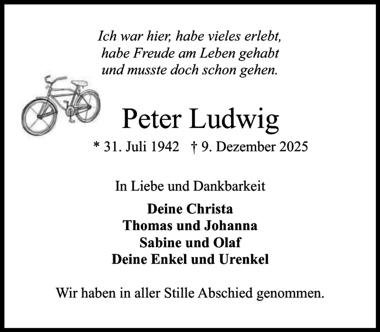 <p>Ich war hier, habe vieles erlebt,<br />habe Freude am Leben gehabt<br />und musste doch schon gehen.</p><p>Peter Ludwig</p><p>* 31. Juli 1942 † 9. Dezember 2025<br />In Liebe und Dankbarkeit<br />Deine Christa<br />Thomas und Johanna<br />Sabine und Olaf<br />Deine Enkel und Urenkel<br />Wir haben in aller Stille Abschied genommen.</p>