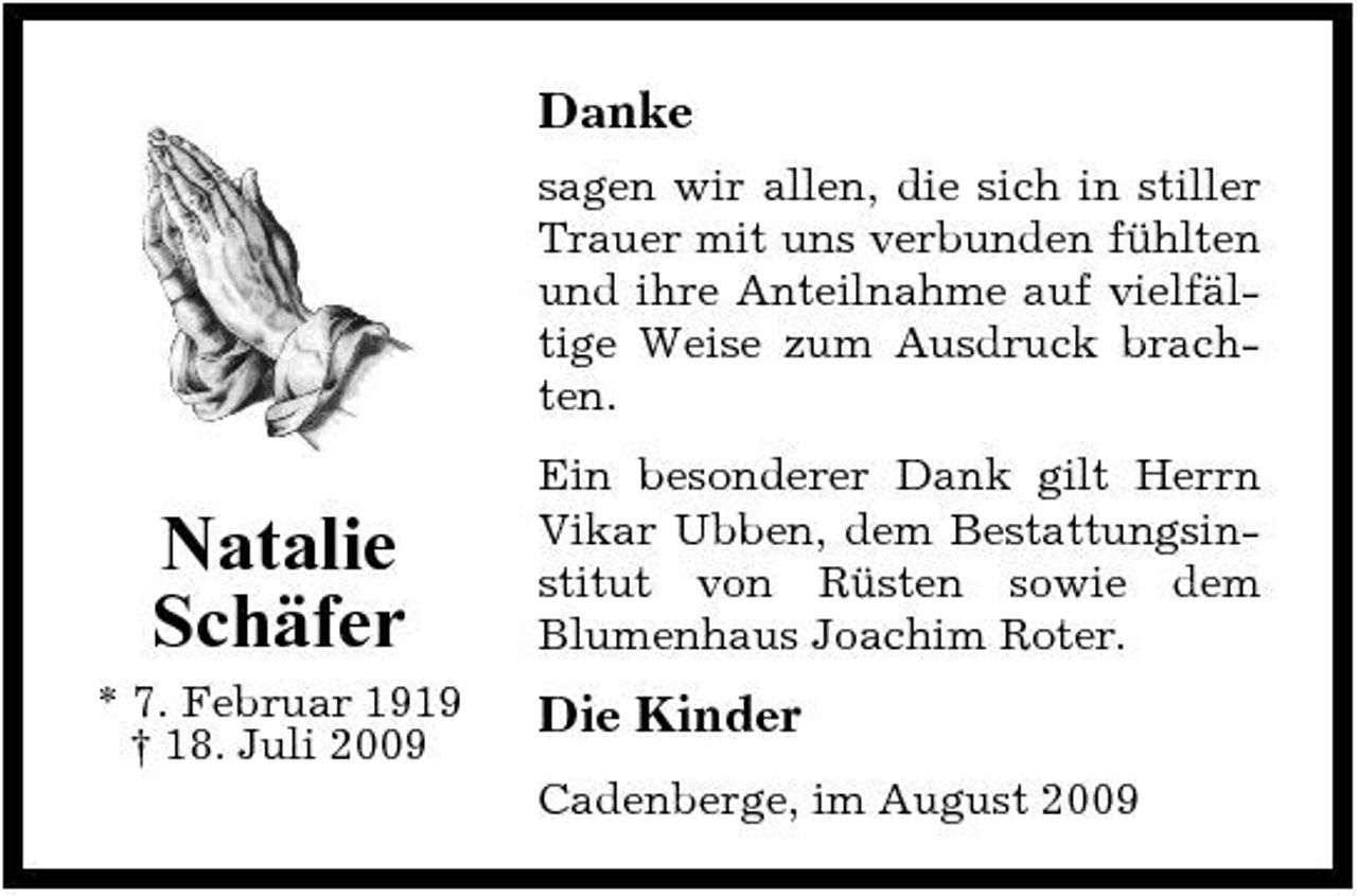 <p>Danke<br />sagen wir allen, die sich in stiller Trauer mit uns verbunden fühlten und ihre Anteilnahme auf vielfältige Weise zum Ausdruck brachten.</p><p>Natalie Schäfer<br />* 7. Februar 1919 † 18. Juli 2009</p><p>Ein besonderer Dank gilt Herrn Vikar Ubben, dem Bestattungsinstitut von Rüsten sowie dem Blumenhaus Joachim Roter.</p><p>Die Kinder<br />Cadenberge, im August 2009</p>