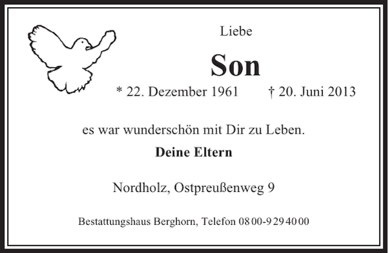 <p>Liebe</p><p>Son<br />* 22. Dezember 1961</p><p>† 20. Juni 2013</p><p>es war wunderschön mit Dir zu Leben.<br />Deine Eltern<br />Nordholz, Ostpreußenweg 9<br />Bestattungshaus Berghorn, Telefon 08 00-9 29 40</p>