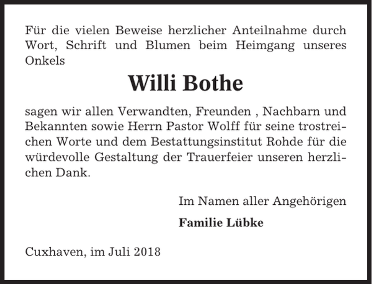 <p>Für die vielen Beweise herzlicher Anteilnahme durch<br />Wort, Schrift und Blumen beim Heimgang unseres<br />Onkels</p><p>Willi Bothe<br />sagen wir allen Verwandten, Freunden , Nachbarn und<br />Bekannten sowie Herrn Pastor Wolff für seine trostreichen Worte und dem Bestattungsinstitut Rohde für die<br />würdevolle Gestaltung der Trauerfeier unseren herzlichen Dank.<br />Im Namen aller Angehörigen<br />Familie Lübke<br />Cuxhaven, im Juli 2018</p>
