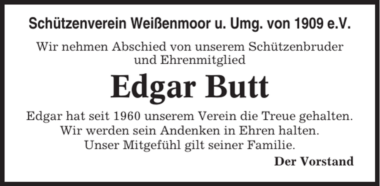 <p>Schützenverein Weißenmoor u. Umg. von 1909 e.V.<br />Wir nehmen Abschied von unserem Schützenbruder<br />und Ehrenmitglied</p><p>Edgar Butt<br />Edgar hat seit 1960 unserem Verein die Treue gehalten.<br />Wir werden sein Andenken in Ehren halten.<br />Unser Mitgefühl gilt seiner Familie.<br />Der Vorstand</p>