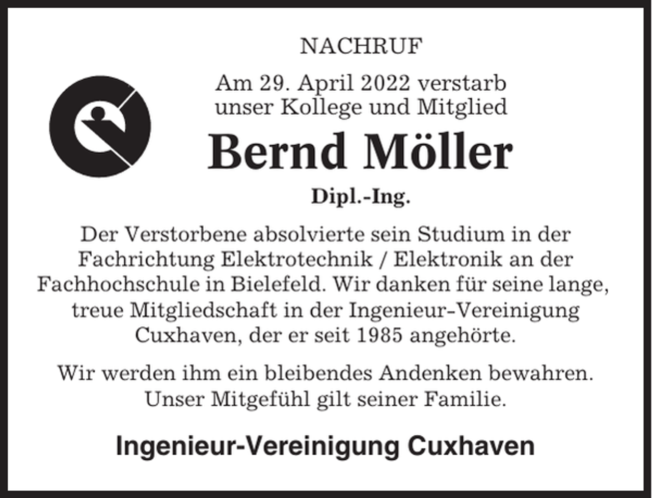 <p>NACHRUF<br />Am 29. April 2022 verstarb<br />unser Kollege und Mitglied</p><p>Bernd Möller<br />Dipl.-Ing.<br />Der Verstorbene absolvierte sein Studium in der<br />Fachrichtung Elektrotechnik / Elektronik an der<br />Fachhochschule in Bielefeld. Wir danken für seine lange,<br />treue Mitgliedschaft in der Ingenieur-Vereinigung<br />Cuxhaven, der er seit 1985 angehörte.<br />Wir werden ihm ein bleibendes Andenken bewahren.<br />Unser Mitgefühl gilt seiner Familie.</p><p>Ingenieur-Vereinigung Cuxhaven</p>