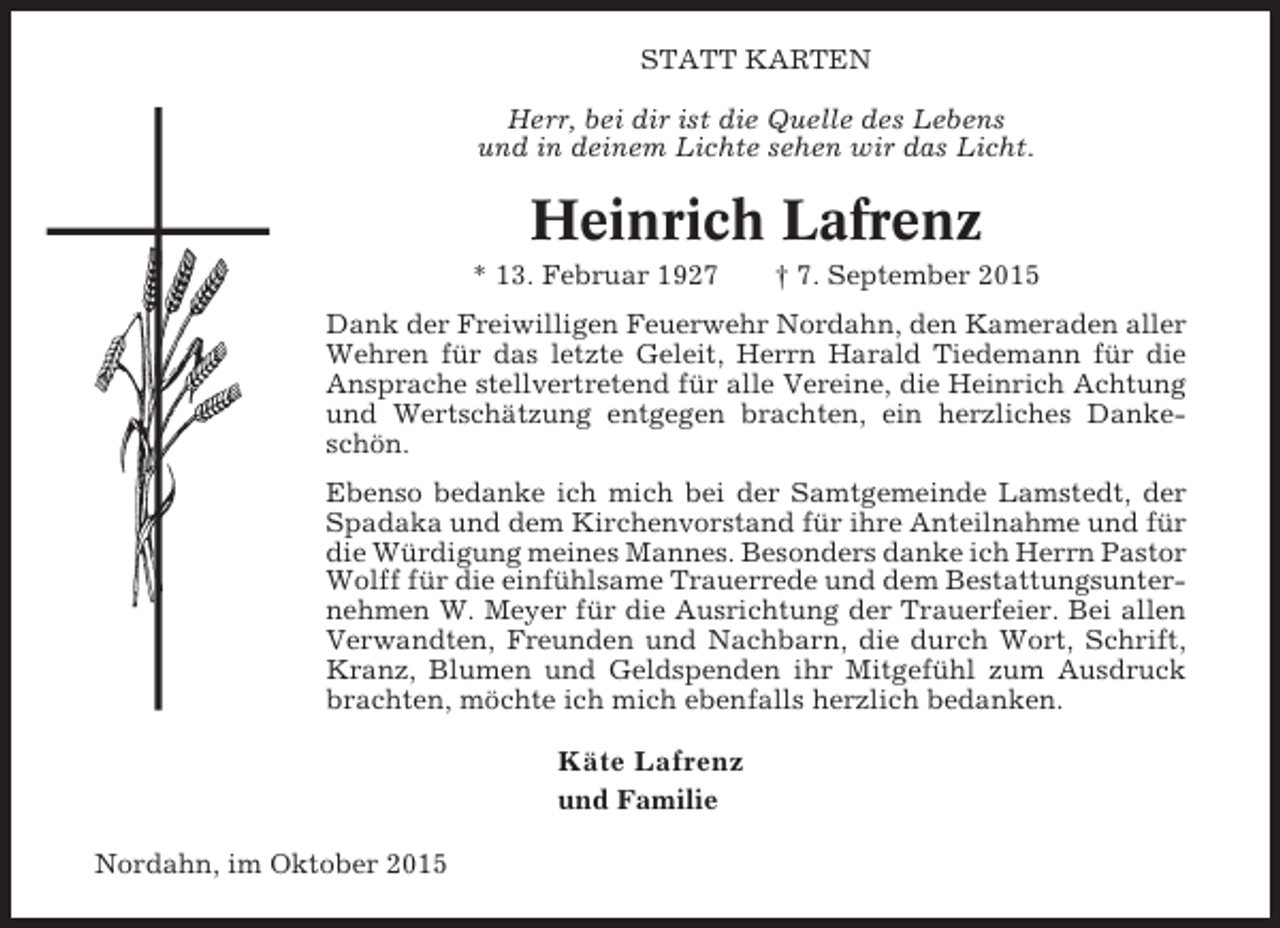 <p>STATT KARTEN<br />Herr, bei dir ist die Quelle des Lebens<br />und in deinem Lichte sehen wir das Licht.</p><p>Heinrich Lafrenz<br />* 13. Februar 1927</p><p>† 7. September 2015</p><p>Dank der Freiwilligen Feuerwehr Nordahn, den Kameraden aller<br />Wehren für das letzte Geleit, Herrn Harald Tiedemann für die<br />Ansprache stellvertretend für alle Vereine, die Heinrich Achtung<br />und Wertschätzung entgegen brachten, ein herzliches Dankeschön.<br />Ebenso bedanke ich mich bei der Samtgemeinde Lamstedt, der<br />Spadaka und dem Kirchenvorstand für ihre Anteilnahme und für<br />die Würdigung meines Mannes. Besonders danke ich Herrn Pastor<br />Wolff für die einfühlsame Trauerrede und dem Bestattungsunternehmen W. Meyer für die Ausrichtung der Trauerfeier. Bei allen<br />Verwandten, Freunden und Nachbarn, die durch Wort, Schrift,<br />Kranz, Blumen und Geldspenden ihr Mitgefühl zum Ausdruck<br />brachten, möchte ich mich ebenfalls herzlich bedanken.</p><p>Käte Lafrenz<br />und Familie<br />Nordahn, im Oktober 2015</p>